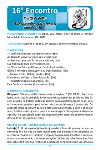 16° Encontro
              15 a 21 de Julho
     “Escolher a melhor parte, é tornar-se
             discípulo de Jesus”
PREPARANDO O AMBIENTE: Bíblia, vela, flores e cartaz sobre a Jornada
Mundial da Juventude - JMJ 2013.

1. CHEGADA: Acolher a todos e, em seguida, silêncio e oração pessoal.

2. ABERTURA:
― Venham, ó nações ao Senhor cantar! (bis)
Ao Deus do universo venham festejar! (bis)
― Seu amor por nós, firme para sempre, (bis)
Sua fidelidade dura eternamente. (bis)
― Glória ao Pai e ao Filho e ao Santo Espírito! (bis)
Glória à Trindade Santa, glória ao Deus bendito! (bis)
―Aleluia, irmãs, aleluia, irmãos! (bis)
Povo de sacerdotes, a Deus louvação! (bis)
― Ao partir o pão ele apareceu, (bis)
Fica, Senhor, conosco, já escureceu! (bis)

3. OLHANDO A REALIDADE:
Dirigente: “Ide e fazei discípulos todas as nações...” (Mt 28,19). Com este
lema, a Jornada Mundial da Juventude vai acontecer nos próximos dias 23
a 28 de julho na Cidade do Rio de Janeiro com a participação do Papa. Será
um momento precioso para todos nós e especialmente à juventude. Os
olhos da Igreja se voltam para ela com especial atenção, a de ir e anunciar
Jesus Cristo a outros jovens, levar a sua mensagem. Todo jovem é chamado
a plantar no coração de quem ele encontrar, com quem ele se comunicar, o
desejo de ser discípulo de Jesus.

Objetivo da JMJ – Jornada Mundial da Juventude.
Leitor(a) 1: O principal objetivo das jornadas é fazer da pessoa de Jesus o
centro da fé e da vida de cada jovem, para que Ele possa ter seu ponto de
referência constante e também a inspiração para cada iniciativa e compro-
misso para a educação das novas gerações.” (Carta de João Paulo II ao Car-
deal Eduardo Francisco Pironio na ocasião do Seminário sobre as Jornadas
                                    53
 
