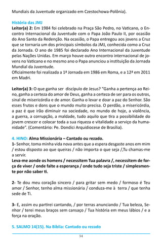 Mundiais da Juventude organizado em Czestochowa-Polônia).

História das JMJ
Leitor(a) 2: Em 1984 foi celebrado na Praça São Pedro, no Vaticano, o En-
contro Internacional da Juventude com o Papa João Paulo II, por ocasião
do Ano Santo da Redenção. Na ocasião, o Papa entregou aos jovens a Cruz
que se tornaria um dos principais símbolos da JMJ, conhecida como a Cruz
da Jornada. O ano de 1985 foi declarado Ano Internacional da Juventude
pelas Nações Unidas. Em março houve outro encontro internacional de jo-
vens no Vaticano e no mesmo ano o Papa anunciou a instituição da Jornada
Mundial da Juventude.
Oficialmente foi realizada a 1ª Jornada em 1986 em Roma, e a 12ª em 2011
em Madri.

Leitor(a) 3: O que ganha ser discípulo de Jesus? “Ganha a pertença ao Rei-
no, ganha a certeza do amor de Deus, ganha a certeza de ser para os outros,
sinal de misericórdia e de amor. Ganha o levar e doar a paz do Senhor. São
esses frutos e dons que o mundo muito precisa. O perdão, a misericórdia,
a paz é que irão diminuir na sociedade, no mundo de hoje, a violência,
a guerra, a corrupção, a maldade, tudo aquilo que tira a possibilidade do
jovem crescer e colocar toda a sua riqueza e vitalidade a serviço da huma-
nidade”. (Comentário: Pe. Dondici Arquidiocese de Brasília).

4. HINO: Alma Missionária – Cantado ou rezado.
1- Senhor, toma minha vida nova antes que a espera desgaste anos em mim
/ estou disposto ao que queiras / não importa o que seja /,Tu chamas-me
a servir.
Leva-me aonde os homens / necessitem Tua palavra /, necessitem de for-
ça de viver / onde falte a esperança / onde tudo seja triste / simplesmen-
te por não saber ti.

2- Te dou meu coração sincero / para gritar sem medo / formoso é Teu
amor / Senhor, tenho alma missionária / conduza-me à  terra / que tenha
sede de Ti.

3- E, assim eu partirei cantando, / por terras anunciando / Tua beleza, Se-
nhor / terei meus braços sem cansaço / Tua história em meus lábios / e a
força na oração.

5. SALMO 14(15). Na Bíblia: Cantado ou rezado
                                    54
 