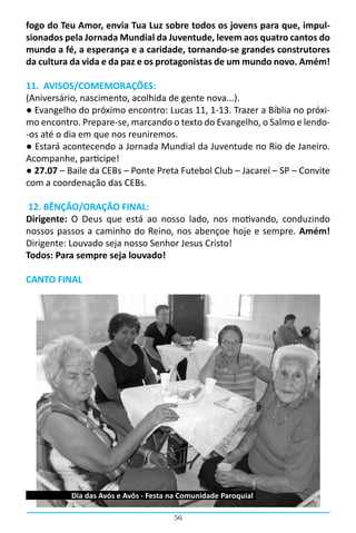 fogo do Teu Amor, envia Tua Luz sobre todos os jovens para que, impul-
sionados pela Jornada Mundial da Juventude, levem aos quatro cantos do
mundo a fé, a esperança e a caridade, tornando-se grandes construtores
da cultura da vida e da paz e os protagonistas de um mundo novo. Amém!

11. AVISOS/COMEMORAÇÕES:
(Aniversário, nascimento, acolhida de gente nova...).
● Evangelho do próximo encontro: Lucas 11, 1-13. Trazer a Bíblia no próxi-
mo encontro. Prepare-se, marcando o texto do Evangelho, o Salmo e lendo-
-os até o dia em que nos reuniremos.
● Estará acontecendo a Jornada Mundial da Juventude no Rio de Janeiro.
Acompanhe, participe!
● 27.07 – Baile da CEBs – Ponte Preta Futebol Club – Jacareí – SP – Convite
com a coordenação das CEBs.

 12. BÊNÇÃO/ORAÇÃO FINAL:
Dirigente: O Deus que está ao nosso lado, nos motivando, conduzindo
nossos passos a caminho do Reino, nos abençoe hoje e sempre. Amém!
Dirigente: Louvado seja nosso Senhor Jesus Cristo!
Todos: Para sempre seja louvado!

CANTO FINAL




           Dia das Avós e Avôs - Festa na Comunidade Paroquial

                                       56
 