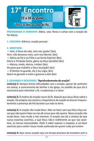 17° Encontro
             22 a 28 de Julho
      “Orar é se abrir ao amor do Pai”
PREPARANDO O AMBIENTE: Bíblia, vela, flores e cartaz com a oração do
Pai Nosso.

1. CHEGADA: Silêncio, oração pessoal.

2. ABERTURA:
― Vem, ó Deus da vida, vem nos ajudar! (bis)
Vem, não demores mais, vem nos libertar. (bis)
― Glória ao Pai e ao Filho e ao Santo Espírito! (bis)
Gloria à Trindade Santa, glória ao Deus bendito! (bis)
― Aleluia, irmãs, aleluia, irmãos! (bis)
Do povo que trabalha a Deus louvação! (bis)
― O Senhor te guarde, ele é teu vigia, (bis)
Quem te garante a noite e governa o dia! (bis)

3. OLHANDO A REALIDADE: “Aprofundamento da oração”.
Leitor(a) 1: Sempre temos dificuldades com a oração, apesar de conhecer
em teoria, o ensinamento do Senhor e da Igreja, no sentido de que ela é
necessária para alimentar a fé, a esperança e o amor.

Leitor(a) 2: O motivo da oração nasce da fé, daquilo que Jesus disse sobre a
oração. Ele próprio nos mostra a importância da oração ao buscar frequen-
temente a presença do Pai durante sua vida na terra.

Leitor(a) 3: A oração não muda Deus. Não vai fazer com que Deus faça coi-
sas que não queira fazer ou nos dê coisas que não queira. Nossa oração não
muda Deus, mas muda a nós mesmos. A oração nos dá a certeza de que
nunca estamos sozinhos, e que Deus não é indiferente ao que nos acon-
tece, às nossas necessidades. Pedir é saber esperar a resposta, é um bom
exercício para conter nosso modo acelerado de querer tudo pra ontem.

Leitor(a) 4: Que nossa oração seja um tempo precioso de encontro com o
                                    57
 