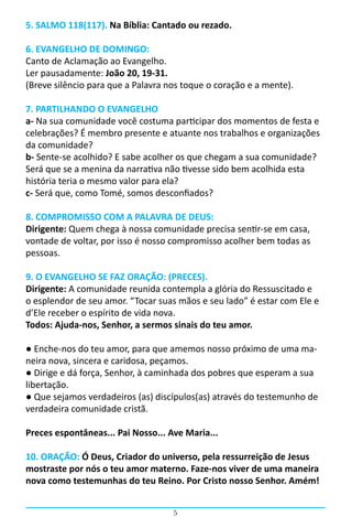 5. SALMO 118(117). Na Bíblia: Cantado ou rezado.

6. EVANGELHO DE DOMINGO:
Canto de Aclamação ao Evangelho.
Ler pausadamente: João 20, 19-31.
(Breve silêncio para que a Palavra nos toque o coração e a mente).

7. PARTILHANDO O EVANGELHO
a- Na sua comunidade você costuma participar dos momentos de festa e
celebrações? É membro presente e atuante nos trabalhos e organizações
da comunidade?
b- Sente-se acolhido? E sabe acolher os que chegam a sua comunidade?
Será que se a menina da narrativa não tivesse sido bem acolhida esta
história teria o mesmo valor para ela?
c- Será que, como Tomé, somos desconfiados?

8. COMPROMISSO COM A PALAVRA DE DEUS:
Dirigente: Quem chega à nossa comunidade precisa sentir-se em casa,
vontade de voltar, por isso é nosso compromisso acolher bem todas as
pessoas.

9. O EVANGELHO SE FAZ ORAÇÃO: (PRECES).
Dirigente: A comunidade reunida contempla a glória do Ressuscitado e
o esplendor de seu amor. “Tocar suas mãos e seu lado” é estar com Ele e
d’Ele receber o espírito de vida nova.
Todos: Ajuda-nos, Senhor, a sermos sinais do teu amor.

● Enche-nos do teu amor, para que amemos nosso próximo de uma ma-
neira nova, sincera e caridosa, peçamos.
● Dirige e dá força, Senhor, à caminhada dos pobres que esperam a sua
libertação.
● Que sejamos verdadeiros (as) discípulos(as) através do testemunho de
verdadeira comunidade cristã.

Preces espontâneas... Pai Nosso... Ave Maria...

10. ORAÇÃO: Ó Deus, Criador do universo, pela ressurreição de Jesus
mostraste por nós o teu amor materno. Faze-nos viver de uma maneira
nova como testemunhas do teu Reino. Por Cristo nosso Senhor. Amém!


                                    5
 