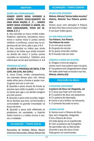 ABERTURA                                  ACLAMAÇÃO – TEMPO COMUM

BAIÃO DAS COMUNIDADES                                   OUVIR COM ATENÇÂO
SOMOS GENTE NOVA VIVENDO A                              Aleluia, Aleluia/ Vamos todos escutar/
UNIÃO, SOMOS POVO-SEMENTE DE                            Aleluia, Aleluia/ Sua Palavra procla-
UMA NOVA NAÇÃO, Ê , Ê ... SOMOS                         mar
GENTE NOVA VIVENDO O AMOR, SO-                          Vamos ouvir com atenção/ A Palavra
MOS COMUNIDADE, POVO DO SE-                             de Deus Pai/ Que ensina amar o irmão/
NHOR, Ê, Ê :/                                           E nos quer todos iguais.
1. Vou convidar os meus irmãos traba-
lhadores: operários, lavradores, bisca-                 EU VIM PARA ESCUTAR
teiros e outros mais/ E juntos vamos                    Tua Palavra, Tua Palavra,
celebrar a confiança, nossa luta na es-                 Tua Palavra de amor
perança de ter terra, pão e paz, ê ê ê                  1- Eu vim para escutar
2. Vou convidar os índios que ainda                     2- Eu gosto de escutar.
existem,/ As tribos que ainda insistem                  3- Eu quero entender melhor
no direito de viver./ E juntos vamos                    4- O mundo inda vai viver
reunidos na memória,/  Celebrar uma
vitória que vai ter que acontecer, ê, ê.ê               CHEGOU A HORA DA ALEGRIA
                                                        1- Chegou a hora da alegria,/
PRESENÇA DE DEUS                                        vamos ouvir essa palavra que nos guia.
EU SINTO A PRESENÇA DE DEUS, É NA                       2- Tua palavra vem chegando bem veloz/
LUTA, NA LUTA, NA LUTA:/                                Por todo canto hoje se escuta a sua voz.
1. Jesus Cristo, irmão, companheiro,                    Aleluia, aleluia (x2)
seu exemplo deixou para nós. Vamos
todos olhar para a frente e ajudar mui-                         PROCISSÃO DA BÍBLIA
ta gente sem vez e sem voz.
2. Quando o povo encara de frente as                    A PALAVRA CHEGANDO
pessoas que estão no poder, é o Espíri-                 A palavra de Deus vai chegando, vai
to Santo que age e vai dando coragem                    1- É Jesus que hoje vem nos falar.
pra luta vencer.                                        2- É a palavra de deus aos pequenos.
3. Quando o povo está reunido, exigin-                  3- É a palavra de libertação.
do os direitos que tem, vai formando a                  4- Como o sol a brilhar no horizonte.
comunidade na grande irmandade na                       5- É semente fecunda na terra.
busca do bem.
4. Quando o povo está refletindo os                     VAMOS OUVIR
problemas da sociedade, o Espírito                      1- Vamos ouvir a Palavra de Deus
Santo ilumina e a todos ensina a ven-                   Que vem chegando, chegando
cer a maldade.                                          É ela a Palavra de Jesus
                                                        Em toda Igreja vai se espalhando
    ACLAMAÇÃO – TEMPO PASCAL                            2- Com as palavras do Evangelho
                                                        Os oprimidos vão se libertando
Ressuscitou de Verdade, Aleluia, Aleluia!               Ouvindo o que diz Jesus Cristo
Cristo Jesus Ressuscitou, Aleluia, Aleluia! (2x)        Toda gente vai caminhando.
                                                   61
 