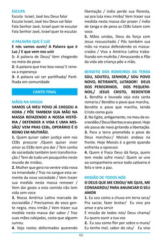 ESCUTA                                           libertação / índio perde sua floresta,
Escuta  Israel, Javé teu Deus falar              sai pra luta meu irmão/ Vem trazer sua
Escuta Israel, Javé teu Deus vai falar           medida nesta massa dar prazer / índio
Fala Senhor Javé, Israel quer te escutar         de tanga e de pena as CEBs lutam com
Fala Senhor Javé, Israel quer te escutar.        voce.
                                                 5. Mãos unidas, Deus da força com
A PALAVRA QUE É LUZ                              Jesus ressuscitado / Pôs também sua
E nós vamos ouvir/ A Palavra que é               mão na massa defendendo os massa-
Luz / E que vem nos unir                         crados / Viva a América Latina traba-
1- A palavra de Deus/ Vem chegando               lhando em mutirão / Amassando o Pão
no meio do povo                                  da vida ate criança põe a mão.
2- A palavra que traz boa nova/ E reno-
va a esperança                                   BENDITO DOS ROMEIROS DA TERRA
3- A palavra vai ser partilhada/ Parti-          SOU, SOUTEU, SENHOR,/ SOU POVO
lhada em comunidade                              NOVO, RETIRANTE, LUTADOR! DEUS
                                                 DOS PEREGRINOS, DOS PEQUENI-
             CANTO FINAL                         NOS,/ JESUS CRISTO, REDENTOR
                                                 1. Bendita e louvada seja esta santa
MÃOS NA MASSA                                    romaria:/ Bendito o povo que marcha,
VAMOS LÁ MEU POVO JÁ CHEGOU A                    Bendito o povo que marcha, tendo
HORA / PÕE TAMBEM SUA MÃO NA                     Cristo como guia
MASSA REFAZENDO A NOSSA HISTÓ-                   2. No Egito, antigamente, no meu da es-
RIA / DEFENDER A VIDA E UMA MIS-                 cravidão:/ Deus libertou o seu povo. Hoje
SÃO/ VEM PRAS CEBs, OPERÁRIO É O                 ele passa de novo gritando a libertação.
REINO EM MUTIRÃO.                                3. Para a terra prometida o povo de
1. Quem quiser saber justiça vem nas             Deus marchou:/ Moisés andava na
CEBs procurar /Quem quiser viver                 frente. Hoje Moisés é a gente quando
amor as CEBs tem pra dar / Tem sonho             enfrenta o opressor.
de sociedade também tem transforma-              4. Quem é fraco Deus dá força, quem
ção / Tem de tudo um pouquinho neste             tem medo sofre mais/: Quem se une
mundo de irmãos.                                 ao companheiro vence todo cativeiro é
2. Mulher que gera no ventre vida nova           feliz e tem a paz.
na irmandade / Traz no sangue esta se-
mente da nova sociedade / Vem trazer             MISSÃO DE TODOS NÓS
sua medida nesta massa remexer /                 O DEUS QUE ME CRIOU/ ME QUIS, ME
Vem dar gosto a esta comida não tem              CONSAGROU/ PARA ANUNCIAR O SEU
vida sem voce                                    AMOR
3. Nossa América Latina marcada de               1. Eu sou como a chuva em terra seca/   
escravidão / Precisamos de voce gen-             Pra saciar, fazer brotar/   Eu vivo pra
te negra, meu irmão / Vem trazer sua             amar e pra servir
medida nesta massa dar sabor / Traz              É missão de todos nós/ Deus chama/  
suas mãos calejadas, costa que alguem            Eu quero ouvir a tua voz
surrou.                                          2.  Eu sou como flor por sobre o muro/
4. Vejo rostos deformados querendo               Eu tenho mel, sabor do céu/   Eu vivo
                                            62
 