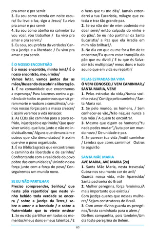 pra amar e pra servir                           o bens que tu me dás/. Jamais enten-
3. Eu sou como estrela em noite escu-           derei a tua Eucaristia, milagre que ex-
ra/ Eu levo a luz, sigo a Jesus/ Eu vivo        tasia e traz tão grande paz.
pra amar e pra servir                           2. Se eu não der de mim podendo me
4. Eu sou como abelha na colmeia/ Eu            doar serei/ então culpado do vinho e
vou voar, vou trabalhar /   Eu vivo pra         do pão/. Se eu não partilhar da Santa
amar e pra servir:/                             Eucaristia/ a Paz que ela irradia em
5. Eu sou, sou profeta da verdade/ Can-         mim não brilhará/.
to a justiça e a liberdade / Eu vivo pra        3. No dia em que eu me for a fim de te
amar e pra servir.                              encontrar/Eu quero estar tranqüilo do
                                                pão que eu dividi / E tu que és Salva-
É O NOSSO ENCONTRÃO                             dor irás multiplicar/ meus dons e tudo
É o nosso encontrão, minha irmã/ É o            aquilo que em vida eu repartir/
nosso encontrão, meu irmão/
Vamos lutar, vamos juntos dar as                PELAS ESTRADAS DA VIDA
mãos/Buscando descobrir a libertação.           Ó VEM CONOSCO,/ VEM CAMINHAR,/
1. É na comunidade que encontramos              SANTA MARIA, VEM!
a esperança/ Para lutarmos contra a ga-         1. Pelas estradas da vida,/Nunca sozi-
nância de todos os poderosos que só ge-         nho estas/ Contigo pelo caminho / San-
ram morte e roubam a consciência/ una-          ta Maria vai.
mos nossas forças para a massa crescer/         2. Se pelo mundo, os homens, / Sem
E assim veremos a vida renascer.                conhecer-se vão,/Não negues nunca a
2. As CEBs são caminho para o povo so-          tua mão / A quem te encontrar.
frido, injustiçado e oprimido/ Que quer         3. Mesmo que digam os homens:/“tu
viver unido, que luta junto e não no in-        nada podes mudar”,/Luta por um mun-
dividualismo/ Alguns que denunciam e            do novo / De unidade e paz.
outros que são denunciados/ è assim             4. Se parecer tua vida /inútil caminhar
que vive o povo organizado.                     / Lembra que abres caminho/   Outros
3. É na Bíblia Sagrada que encontramos          te seguirão
o caminho da liberdade e de carinho/
Confrontando com a realidade do povo            SANTA MÃE MARIA
pobre das comunidades/ Unindo nossa             AVE MARIA, AVE MARIA (2x)
força junto com a força do povo/ Con-           1. Santa Mãe Maria, nesta travessia/
seguiremos um mundo novo.                       Cubra-nos seu manto cor de anil/
                                                Guarda nossa vida, mãe Aparecida/
SE EU NÃO PARTILHAR                             Santa padroeira do Brasil
Preciso compreender, Senhor,/ que               2. Mulher peregrina, força feminina,/A
neste pão repartido/ que neste vi-              mais importante que existiu./
nho bebido toda verdade se encer-               Com justiça queres que nossas mulhe-
ra / sobre a justiça da Terra,/ so-             res/ Sejam construtoras do Brasil.
bre o amor e a bondade / e sobre a              3. Com amor divino guarda os peregri-
fraternidade que tu vieste ensinar              nos/Nesta caminhada para o alem./
1. Se eu não partilhar em todos os mo-          Dá-lhes companhia, pois também/Um
mentos/meus dons e meus talentos./ E            dia foste peregrina de Belém.
                                           63
 