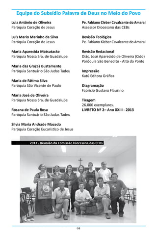 Equipe do Subsídio Palavra de Deus no Meio do Povo
Luiz Antônio de Oliveira                     Pe. Fabiano Cleber Cavalcante do Amaral
Paróquia Coração de Jesus                    Assessor Diocesano das CEBs

Luís Mario Marinho da Silva                  Revisão Teológica
Paróquia Coração de Jesus                    Pe. Fabiano Kleber Cavalcante do Amaral

Maria Aparecida Matsutacke                   Revisão Redacional
Paróquia Nossa Sra. de Guadalupe             Diác. José Aparecido de Oliveira (Cido)
                                             Paróquia São Benedito - Alto da Ponte
Maria das Graças Bustamente
Paróquia Santuário São Judas Tadeu           Impressão
                                             Katú Editora Gráfica
Maria de Fátima Silva
Paróquia São Vicente de Paulo                Diagramação
                                             Fabrício Gustavo Flausino
Maria José de Oliveira
Paróquia Nossa Sra. de Guadalupe             Tiragem
                                             26.000 exemplares.
Rosana de Paula Rosa                         LIVRETO Nº 2– Ano XXIII - 2013
Paróquia Santuário São Judas Tadeu

Silvia Maria Andrade Macedo
Paróquia Coração Eucarístico de Jesus


           2012 - Reunião da Comissão Diocesana das CEBs




                                        64
 