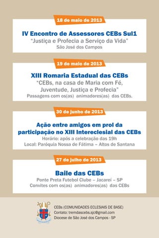 18 de maio de 2013

 IV Encontro de Assessores CEBs Sul1
    “Justiça e Profecia a Serviço da Vida”
                São José dos Campos


                19 de maio de 2013

     XIII Romaria Estadual das CEBs
       “CEBs, na casa de Maria com Fé,
         Juventude, Justiça e Profecia”
   Passagens com os(as) animadores(as) das CEBs.


                30 de junho de 2013

       Ação entre amigos em prol da
participação no XIII Intereclesial das CEBs
           Horário: após a celebração das 19h
  Local: Paróquia Nossa de Fátima – Altos de Santana


                27 de julho de 2013

                Baile das CEBs
      Ponte Preta Futebol Clube – Jacareí – SP
    Convites com os(as) animadores(as) das CEBs



               CEBs (COMUNIDADES ECLESIAIS DE BASE)
               Contato: tremdascebs.sjc@gmail.com
               Diocese de São José dos Campos - SP
 
