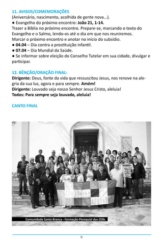 11. AVISOS/COMEMORAÇÕES
(Aniversário, nascimento, acolhida de gente nova...).
● Evangelho do próximo encontro: João 21, 1-14.
Trazer a Bíblia no próximo encontro. Prepare-se, marcando o texto do
Evangelho e o Salmo, lendo-os até o dia em que nos reuniremos.
Marcar o próximo encontro e anotar no início do subsídio.
● 04.04 – Dia contra a prostituição infantil.
● 07.04 – Dia Mundial da Saúde.
● Se informar sobre eleição do Conselho Tutelar em sua cidade, divulgar e
participar.

12. BÊNÇÃO/ORAÇÃO FINAL:
Dirigente: Deus, fonte da vida que ressuscitou Jesus, nos renove na ale-
gria da sua luz, agora e para sempre. Amém!
Dirigente: Louvado seja nosso Senhor Jesus Cristo, aleluia!
Todos: Para sempre seja louvado, aleluia!

CANTO FINAL




       Comunidade Santa Branca - Formação Paroquial das CEBs




                                           6
 