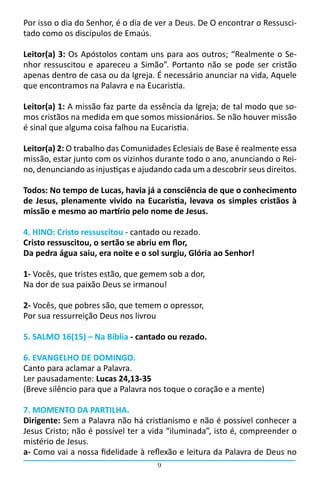 9
Por isso o dia do Senhor, é o dia de ver a Deus. De O encontrar o Ressusci-
tado como os discípulos de Emaús.
Leitor(a) 3: Os Apóstolos contam uns para aos outros; “Realmente o Se-
nhor ressuscitou e apareceu a Simão”. Portanto não se pode ser cristão
apenas dentro de casa ou da Igreja. É necessário anunciar na vida, Aquele
que encontramos na Palavra e na Eucaristia.
Leitor(a) 1: A missão faz parte da essência da Igreja; de tal modo que so-
mos cristãos na medida em que somos missionários. Se não houver missão
é sinal que alguma coisa falhou na Eucaristia.
Leitor(a) 2: O trabalho das Comunidades Eclesiais de Base é realmente essa
missão, estar junto com os vizinhos durante todo o ano, anunciando o Rei-
no, denunciando as injustiças e ajudando cada um a descobrir seus direitos.
Todos: No tempo de Lucas, havia já a consciência de que o conhecimento
de Jesus, plenamente vivido na Eucaristia, levava os simples cristãos à
missão e mesmo ao martírio pelo nome de Jesus.
4. HINO: Cristo ressuscitou - cantado ou rezado.
Cristo ressuscitou, o sertão se abriu em flor,
Da pedra água saiu, era noite e o sol surgiu, Glória ao Senhor!
1- Vocês, que tristes estão, que gemem sob a dor,
Na dor de sua paixão Deus se irmanou!
2- Vocês, que pobres são, que temem o opressor,
Por sua ressurreição Deus nos livrou
5. SALMO 16(15) – Na Bíblia - cantado ou rezado.
6. EVANGELHO DE DOMINGO.
Canto para aclamar a Palavra.
Ler pausadamente: Lucas 24,13-35
(Breve silêncio para que a Palavra nos toque o coração e a mente)
7. MOMENTO DA PARTILHA.
Dirigente: Sem a Palavra não há cristianismo e não é possível conhecer a
Jesus Cristo; não é possível ter a vida “iluminada”, isto é, compreender o
mistério de Jesus.
a- Como vai a nossa fidelidade à reflexão e leitura da Palavra de Deus no
 