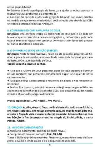 10
nosso grupo bíblico?
b- Estamos usando a pedagogia de Jesus para ajudar as outras pessoas a
resolver os seus problemas e a encontrá-lo?
c- A missão faz parte da essência da Igreja; de tal modo que somos cristãos
na medida em que somos missionários. Você acredita que através das CEBs
se realiza a verdadeira missão? Porquê?
8. COMPROMISSO COM A PALAVRA DE DEUS.
Dirigente: Esta primeira etapa da caminhada do discípulo e de cada ser
humano, que se caracteriza pelas interrogações e, tantas vezes, pela noite
escura, tem a sua resposta na presença do ressuscitado. Jesus está presen-
te, nunca abandona o discípulo..
9. O EVANGELHO SE FAZ ORAÇÃO (PRECES).
Dirigente: Neste tempo favorável, neste dia da salvação, peçamos ao Se-
nhor a graça da conversão, a renovação da nossa vida batismal, por meio
de Jesus, o Cristo, o Escolhido de Deus.
Todos: Caminha conosco Senhor.
● Para que a Palavra de Deus possa nos curar de toda cegueira e iluminar
nossos corações; que possamos compreender o que Deus quer de nós a
cada momento...
● Para que a força da Ressurreição nos encha de alegria e nos renove inte-
riormente.
● Senhor, fica conosco, pois já é tarde e a noite já vem chegando! Não nos
abandona no caminhar do dia a dia das CEBs, que possamos ajudar nossos
irmãos a aliviar a dor, afagar o desânimo.
Preces espontâneas... Pai Nosso... Ave Maria...
10. ORAÇÃO: Acolhe, ó nosso Deus, no final deste dia, tudo o que foi feito,
em nossos corações, em nossas comunidades, no mundo todo, para ma-
nifestar a força de vida e vencer as forças da morte. Acompanha-nos com
tua bênção, a fim de prepararmos, na alegria do Espírito-Mãe, a santa
Páscoa. Amém!
11. AVISOS/COMEMORAÇÕES
(aniversário, nascimento, acolhida de gente nova...)
● Evangelho do próximo encontro João 10,1-10.
Trazer a Bíblia no próximo encontro. Prepare-se, marcando o texto do Evan-
gelho, o Salmo e lendo-os até o dia em que nos reuniremos.
 