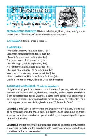 12
PREPARANDO O AMBIENTE: Bíblia em destaque, flores, vela, uma figura ou
cartaz com o “Bom Pastor”, fotos de encontros nas casas.
1. CHEGADA: Silêncio, oração pessoal.
2. ABERTURA.
- Verdadeiramente, ressurgiu Jesus, (bis)
Cantemos aleluia! Resplandece a luz! (bis)
- Para ti, Senhor, toda noite é dia, (bis)
Tua ressurreição, luz que recria! (bis)
- Luz da alegria, Pai do esplendor, (bis)
A ti rendemos glória, nosso Salvador (bis)
- Luz que não se apaga, és nosso clarão (bis)
Vence as nossas trevas, nossa escuridão. (bis)
- Glória ao Pai e ao Filho e ao Santo Espírito! (bis)
Glória a Trindade Santa, Glória ao Deus bendito! (bis)
3. OLHANDO A REALIDADE: “A arte de conviver”.
Dirigente: O grupo é uma necessidade inerente à pessoa, nele ela vive e
convive, amadurece, cresce, descobre, aprende, ensina, recria, multiplica.
É em sociedade que todos vivemos, é junto com outros que crescemos e
nos desenvolvemos, alcançando dessa forma nossa plena realização; cons-
truindo passo a passo a civilização do amor: “O Reino de Deus”.
Leitor(a) 1: Nas CEBs, a convivência em grupo é uma realidade, e todo gru-
po necessita de um líder. Mas o que é um líder? É todo indivíduo que graças
à sua personalidade conduz um grupo social, e, tem a participação espon-
tânea dos liderados.
Leitor(a) 2: O líder é estímulo para o grupo quando desperta o entusiasmo,
o interesse de cada um dos membros pelo trabalho proposto, levando-os à
contribuir de forma cooperativa.
3° Encontro
“Seguir os passos do Bom Pastor”
05 a 11 de maio
 