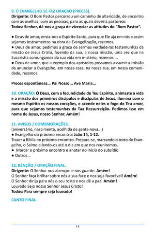 14
9. O EVANGELHO SE FAZ ORAÇAÕ (PRECES).
Dirigente: O Bom Pastor percorreu um caminho de alteridade, de encontro
com as ovelhas, com as pessoas, para as quais deveria pastorear.
Todos: Senhor, dá-nos a graça de vivenciar as atitudes do “Bom Pastor”.
● Deus de amor, envia-nos o Espírito Santo, para que Ele aja em nós e assim
sejamos instrumentos na obra da Evangelização, rezemos.
● Deus de amor, pedimos a graça de sermos verdadeiras testemunhas da
missão de Jesus Cristo, fazendo da sua, a nossa missão, uma vez que na
Eucaristia comungamos da sua vida em mistério, rezemos ...
● Deus de amor, que a exemplo dos apóstolos possamos assumir a missão
de anunciar o Evangelho, em nossa casa, na nossa rua, em nossa comuni-
dade, rezemos.
Preces espontâneas... Pai Nosso... Ave Maria...
10. ORAÇÃO: Ó Deus, com a fecundidade do Teu Espírito, animaste a vida
e a missão dos primeiros discípulos e discípulas de Jesus. Ilumina com o
mesmo Espírito os nossos corações, e acende neles o fogo do Teu amor,
para que sejamos testemunhas da Tua Ressurreição. Pedimos isso em
nome de Jesus, nosso Senhor. Amém!
11. AVISOS / COMEMORAÇÕES.
(aniversário, nascimento, acolhida de gente nova...)
● Evangelho do próximo encontro: João 14, 1-12.
Trazer a Bíblia no próximo encontro. Prepare-se, marcando o texto do Evan-
gelho, o Salmo e lendo-os até o dia em que nos reuniremos.
● Marcar o próximo encontro e anotar no início do subsídio.
● Outros...
12. BÊNÇÃO / ORAÇÃO FINAL.
Dirigente: O Senhor nos abençoe e nos guarde. Amém!
O Senhor faça brilhar sobre nós a sua face e nos seja favorável! Amém!
O Senhor dirija para nós o seu rosto e nos dê a paz! Amém!
Louvado Seja nosso Senhor Jesus Cristo!
Todos: Para sempre seja louvado!
CANTO FINAL.
 