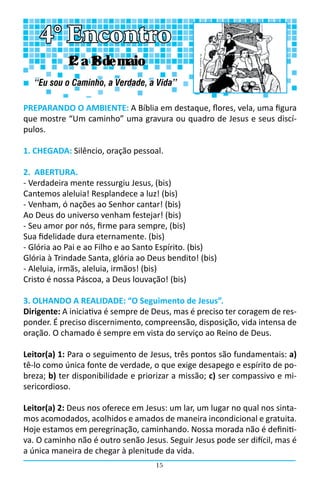 15
PREPARANDO O AMBIENTE: A Bíblia em destaque, flores, vela, uma figura
que mostre “Um caminho” uma gravura ou quadro de Jesus e seus discí-
pulos.
1. CHEGADA: Silêncio, oração pessoal.
2. ABERTURA.
- Verdadeira mente ressurgiu Jesus, (bis)
Cantemos aleluia! Resplandece a luz! (bis)
- Venham, ó nações ao Senhor cantar! (bis)
Ao Deus do universo venham festejar! (bis)
- Seu amor por nós, firme para sempre, (bis)
Sua fidelidade dura eternamente. (bis)
- Glória ao Pai e ao Filho e ao Santo Espírito. (bis)
Glória à Trindade Santa, glória ao Deus bendito! (bis)
- Aleluia, irmãs, aleluia, irmãos! (bis)
Cristo é nossa Páscoa, a Deus louvação! (bis)
3. OLHANDO A REALIDADE: “O Seguimento de Jesus”.
Dirigente: A iniciativa é sempre de Deus, mas é preciso ter coragem de res-
ponder. É preciso discernimento, compreensão, disposição, vida intensa de
oração. O chamado é sempre em vista do serviço ao Reino de Deus.
Leitor(a) 1: Para o seguimento de Jesus, três pontos são fundamentais: a)
tê-lo como única fonte de verdade, o que exige desapego e espírito de po-
breza; b) ter disponibilidade e priorizar a missão; c) ser compassivo e mi-
sericordioso.
Leitor(a) 2: Deus nos oferece em Jesus: um lar, um lugar no qual nos sinta-
mos acomodados, acolhidos e amados de maneira incondicional e gratuita.
Hoje estamos em peregrinação, caminhando. Nossa morada não é definiti-
va. O caminho não é outro senão Jesus. Seguir Jesus pode ser difícil, mas é
a única maneira de chegar à plenitude da vida.
4° Encontro
“Eu sou o Caminho, a Verdade, a Vida’’
12 a 18 de maio
 