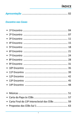1
Apresentação ................................................................... 02
Encontro nas Casas
•	 1º Encontro.................................................................. 04
•	 2º Encontro ................................................................. 07
•	 3º Encontro ................................................................. 11
•	 4º Encontro ................................................................. 15
•	 5º Encontro ................................................................. 18
•	 6º Encontro ................................................................. 21
•	 7º Encontro ................................................................. 24
•	 8º Encontro ................................................................. 28
•	 9º Encontro ................................................................. 31
•	 10º Encontro ............................................................... 35
•	 11º Encontro ............................................................... 39
•	 12º Encontro ............................................................... 42
•	 13º Encontro ............................................................... 45
•	 14º Encontro ............................................................... 48
•	 Músicas ....................................................................... 51
•	 Carta do Papa às CEBs.................................................. 57
•	 Carta Final do 13º Intereclesial das CEBs..................... 59
•	 Propostas das CEBs Sul 1.............................................. 63
ÍNDICE
 