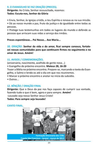 20
9. O EVANGELHO SE FAZ ORAÇÃO (PRECES).
Dirigente: Ao Cristo, Senhor ressuscitado, rezemos:
Todos: Escuta-nos, Senhor da Glória
• Envia, Senhor, às Igrejas cristãs, o teu Espírito e renova-as na sua missão.
• Dá ao nosso mundo a paz, fruto da justiça e da igualdade entre todas as
pessoas.
• Protege tuas testemunhas em todos os lugares do mundo e defende as
pessoas que arriscam suas vidas a serviço dos irmãos.
Preces espontâneas... Pai Nosso... Ave Maria...
		
10. ORAÇÃO: Senhor da vida e do amor, ficai sempre conosco, fortale-
cei nossas comunidades para que continuem firmes no seguimento e no
amor de Jesus. Amém!
11. AVISOS / COMEMORAÇÕES.
(aniversário, nascimento, acolhida de gente nova...)
• Evangelho do próximo encontro. Mateus 28, 16-20
Trazer a Bíblia no próximo encontro. Prepare-se, marcando o texto do Evan-
gelho, o Salmo e lendo-os até o dia em que nos reuniremos.
• Marcar o próximo encontro e anotar no início do subsídio.
• Outros...
12. BÊNÇÃO / ORAÇÃO FINAL
Dirigente: Que o Deus da paz nos faça capazes de cumprir sua vontade,
fazendo tudo o que é bom, agora e para sempre. Amém!
-Louvado seja nosso Senhor Jesus Cristo!
Todos: Para sempre seja louvado!
CANTO FINAL.
Formação Diocesana das CEBs
Capela São Francisco - Jacareí - março de 2013
 