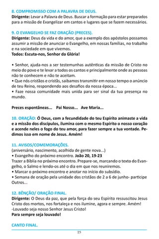 23
8. COMPROMISSO COM A PALAVRA DE DEUS.
Dirigente: Levar a Palavra de Deus. Buscar a formação para estar preparados
para a missão de Evangelizar em cantos e lugares que se fazem necessários.
9. O EVANGELHO SE FAZ ORAÇÃO (PRECES).
Dirigente: Deus da vida e do amor, que a exemplo dos apóstolos possamos
assumir a missão de anunciar o Evangelho, em nossas famílias, no trabalho
e na sociedade em que vivemos.
Todos: Escuta-nos, Senhor da Glória!
• Senhor, ajuda-nos a ser testemunhas autênticas da missão de Cristo no
meio do povo e te levar a todos os cantos e principalmente onde as pessoas
não te conhecem e não te aceitam.
• Que nós cristãos e cristãs, saibamos transmitir em nosso tempo o anúncio
de teu Reino, respondendo aos desafios da nossa época...
• Faze nossa comunidade mais unida para ser sinal da tua presença no
mundo.
Preces espontâneas... Pai Nosso... Ave Maria...
10. ORAÇÃO: Ó Deus, com a fecundidade do teu Espírito animaste a vida
e a missão dos discípulos, ilumina com o mesmo Espírito o nosso coração
e acende neles o fogo do teu amor, para fazer sempre a tua vontade. Pe-
dimos isso em nome de Jesus. Amém!
11. AVISOS/COMEMORAÇÕES.
(aniversário, nascimento, acolhida de gente nova...)
• Evangelho do próximo encontro. João 20, 19-23
Trazer a Bíblia no próximo encontro. Prepare-se, marcando o texto do Evan-
gelho, o Salmo e lendo-os até o dia em que nos reuniremos.
• Marcar o próximo encontro e anotar no início do subsídio.
• Semana de oração pela unidade dos cristãos de 2 a 6 de junho- participe
Outros...
12. BÊNÇÃO/ ORAÇÃO FINAL.
Dirigente: O Deus da paz, que pela força do seu Espírito ressuscitou Jesus
Cristo dos mortos, nos fortaleça e nos ilumine, agora e sempre. Amém!
-Louvado seja nosso Senhor Jesus Cristo!
Para sempre seja louvado!
CANTO FINAL.
 