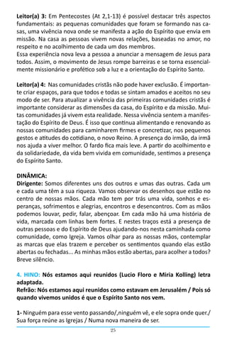 25
Leitor(a) 3: Em Pentecostes (At 2,1-13) é possível destacar três aspectos
fundamentais: as pequenas comunidades que foram se formando nas ca-
sas, uma vivência nova onde se manifesta a ação do Espírito que envia em
missão. Na casa as pessoas vivem novas relações, baseadas no amor, no
respeito e no acolhimento de cada um dos membros.
Essa experiência nova leva a pessoa a anunciar a mensagem de Jesus para
todos. Assim, o movimento de Jesus rompe barreiras e se torna essencial-
mente missionário e profético sob a luz e a orientação do Espírito Santo.
Leitor(a) 4: Nas comunidades cristãs não pode haver exclusão. É importan-
te criar espaços, para que todos e todas se sintam amados e aceitos no seu
modo de ser. Para atualizar a vivência das primeiras comunidades cristãs é
importante considerar as dimensões da casa, do Espírito e da missão. Mui-
tas comunidades já vivem esta realidade. Nessa vivência sentem a manifes-
tação do Espírito de Deus. É isso que continua alimentando e renovando as
nossas comunidades para caminharem firmes e concretizar, nos pequenos
gestos e atitudes do cotidiano, o novo Reino. A presença do irmão, da irmã
nos ajuda a viver melhor. O fardo fica mais leve. A partir do acolhimento e
da solidariedade, da vida bem vivida em comunidade, sentimos a presença
do Espírito Santo.
DINÂMICA:
Dirigente: Somos diferentes uns dos outros e umas das outras. Cada um
e cada uma têm a sua riqueza. Vamos observar os desenhos que estão no
centro de nossas mãos. Cada mão tem por trás uma vida, sonhos e es-
peranças, sofrimentos e alegrias, encontros e desencontros. Com as mãos
podemos louvar, pedir, falar, abençoar. Em cada mão há uma história de
vida, marcada com linhas bem fortes. E nestes traços está a presença de
outras pessoas e do Espírito de Deus ajudando-nos nesta caminhada como
comunidade, como Igreja. Vamos olhar para as nossas mãos, contemplar
as marcas que elas trazem e perceber os sentimentos quando elas estão
abertas ou fechadas... As minhas mãos estão abertas, para acolher a todos?
Breve silêncio.
4. HINO: Nós estamos aqui reunidos (Lucio Floro e Miria Kolling) letra
adaptada.
Refrão: Nós estamos aqui reunidos como estavam em Jerusalém / Pois só
quando vivemos unidos é que o Espírito Santo nos vem.
1- Ninguém para esse vento passando/,ninguém vê, e ele sopra onde quer./
Sua força reúne as Igrejas / Numa nova maneira de ser.
 