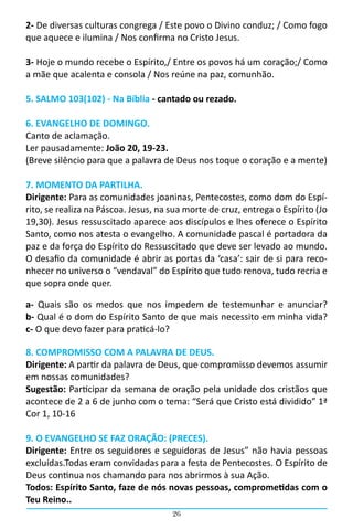 26
2- De diversas culturas congrega / Este povo o Divino conduz; / Como fogo
que aquece e ilumina / Nos confirma no Cristo Jesus.
3- Hoje o mundo recebe o Espírito,/ Entre os povos há um coração;/ Como
a mãe que acalenta e consola / Nos reúne na paz, comunhão.
5. SALMO 103(102) - Na Bíblia - cantado ou rezado.
6. EVANGELHO DE DOMINGO.
Canto de aclamação.
Ler pausadamente: João 20, 19-23.
(Breve silêncio para que a palavra de Deus nos toque o coração e a mente)
7. MOMENTO DA PARTILHA.
Dirigente: Para as comunidades joaninas, Pentecostes, como dom do Espí-
rito, se realiza na Páscoa. Jesus, na sua morte de cruz, entrega o Espírito (Jo
19,30). Jesus ressuscitado aparece aos discípulos e lhes oferece o Espírito
Santo, como nos atesta o evangelho. A comunidade pascal é portadora da
paz e da força do Espírito do Ressuscitado que deve ser levado ao mundo.
O desafio da comunidade é abrir as portas da ‘casa’: sair de si para reco-
nhecer no universo o “vendaval” do Espírito que tudo renova, tudo recria e
que sopra onde quer.
a- Quais são os medos que nos impedem de testemunhar e anunciar?                                                 
b- Qual é o dom do Espírito Santo de que mais necessito em minha vida?                                                             
c- O que devo fazer para praticá-lo?
8. COMPROMISSO COM A PALAVRA DE DEUS.
Dirigente: A partir da palavra de Deus, que compromisso devemos assumir
em nossas comunidades?
Sugestão: Participar da semana de oração pela unidade dos cristãos que
acontece de 2 a 6 de junho com o tema: “Será que Cristo está dividido” 1ª
Cor 1, 10-16
9. O EVANGELHO SE FAZ ORAÇÃO: (PRECES).
Dirigente: Entre os seguidores e seguidoras de Jesus” não havia pessoas
excluídas.Todas eram convidadas para a festa de Pentecostes. O Espírito de
Deus continua nos chamando para nos abrirmos à sua Ação.                                                                                                     
Todos: Espírito Santo, faze de nós novas pessoas, comprometidas com o
Teu Reino..
 