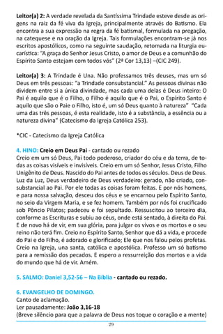29
Leitor(a) 2: A verdade revelada da Santíssima Trindade esteve desde as ori-
gens na raiz da fé viva da Igreja, principalmente através do Batismo. Ela
encontra a sua expressão na regra da fé batismal, formulada na pregação,
na catequese e na oração da Igreja. Tais formulações encontram-se já nos
escritos apostólicos, como na seguinte saudação, retomada na liturgia eu-
carística: “A graça do Senhor Jesus Cristo, o amor de Deus e a comunhão do
Espírito Santo estejam com todos vós” (2ª Cor 13,13) –(CIC 249).
Leitor(a) 3: A Trindade é Una. Não professamos três deuses, mas um só
Deus em três pessoas: “a Trindade consubstancial.” As pessoas divinas não
dividem entre si a única divindade, mas cada uma delas é Deus inteiro: O
Pai é aquilo que é o Filho, o Filho é aquilo que é o Pai, o Espírito Santo é
aquilo que são o Paie o Filho, isto é, um só Deus quanto à natureza”  “Cada
uma das três pessoas, é esta realidade, isto é a substância, a essência ou a
natureza divina” (Catecismo da Igreja Católica 253).
*CIC - Catecismo da Igreja Católica
4. HINO: Creio em Deus Pai - cantado ou rezado
Creio em um só Deus, Pai todo poderoso, criador do céu e da terra, de to-
das as coisas visíveis e invisíveis. Creio em um só Senhor, Jesus Cristo, Filho
Unigênito de Deus. Nascido do Pai antes de todos os séculos. Deus de Deus.
Luz da Luz, Deus verdadeiro de Deus verdadeiro: gerado, não criado, con-
substancial ao Pai. Por ele todas as coisas foram feitas. E por nós homens,
e para nossa salvação, desceu dos céus e se encarnou pelo Espírito Santo,
no seio da Virgem Maria, e se fez homem. Também por nós foi crucificado
sob Pôncio Pilatos; padeceu e foi sepultado. Ressuscitou ao terceiro dia,
conforme as Escrituras e subiu ao céus, onde está sentado, à direita do Pai.
E de novo há de vir, em sua glória, para julgar os vivos e os mortos e o seu
reino não terá fim. Creio no Espírito Santo, Senhor que dá a vida, e procede
do Pai e do Filho, é adorado e glorificado; Ele que nos falou pelos profetas.
Creio na Igreja, una santa, católica e apostólica. Professo um só batismo
para a remissão dos pecados. E espero a ressurreição dos mortos e a vida
do mundo que há de vir. Amém.
5. SALMO: Daniel 3,52-56 – Na Bíblia - cantado ou rezado.
6. EVANGELHO DE DOMINGO.
Canto de aclamação.
Ler pausadamente: João 3,16-18
(Breve silêncio para que a palavra de Deus nos toque o coração e a mente)
 
