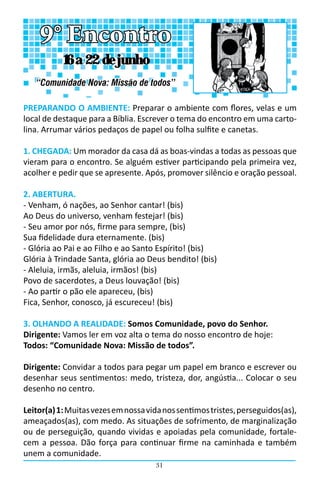 31
PREPARANDO O AMBIENTE: Preparar o ambiente com flores, velas e um
local de destaque para a Bíblia. Escrever o tema do encontro em uma carto-
lina. Arrumar vários pedaços de papel ou folha sulfite e canetas.
1. CHEGADA: Um morador da casa dá as boas-vindas a todas as pessoas que
vieram para o encontro. Se alguém estiver participando pela primeira vez,
acolher e pedir que se apresente. Após, promover silêncio e oração pessoal.
2. ABERTURA.
- Venham, ó nações, ao Senhor cantar! (bis)
Ao Deus do universo, venham festejar! (bis)
- Seu amor por nós, firme para sempre, (bis)
Sua fidelidade dura eternamente. (bis)
- Glória ao Pai e ao Filho e ao Santo Espírito! (bis)
Glória à Trindade Santa, glória ao Deus bendito! (bis)
- Aleluia, irmãs, aleluia, irmãos! (bis)
Povo de sacerdotes, a Deus louvação! (bis)
- Ao partir o pão ele apareceu, (bis)
Fica, Senhor, conosco, já escureceu! (bis)
3. OLHANDO A REALIDADE: Somos Comunidade, povo do Senhor.
Dirigente: Vamos ler em voz alta o tema do nosso encontro de hoje:                               
Todos: “Comunidade Nova: Missão de todos”.
Dirigente: Convidar a todos para pegar um papel em branco e escrever ou
desenhar seus sentimentos: medo, tristeza, dor, angústia... Colocar o seu
desenho no centro.
Leitor(a)1:Muitasvezesemnossavidanossentimostristes,perseguidos(as),
ameaçados(as), com medo. As situações de sofrimento, de marginalização
ou de perseguição, quando vividas e apoiadas pela comunidade, fortale-
cem a pessoa. Dão força para continuar firme na caminhada e também
unem a comunidade.
9° Encontro
“Comunidade Nova: Missão de todos”
16 a 22 de junho
 