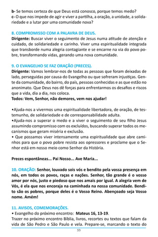 33
b- Se temos certeza de que Deus está conosco, porque temos medo?
c- O que nos impede de agir e viver a partilha, a oração, a unidade, a solida-
riedade e a lutar por uma comunidade nova?
8. COMPROMISSO COM A PALAVRA DE DEUS.
Dirigente: Buscar viver o seguimento de Jesus numa atitude de atenção e
cuidado, de solidariedade e carinho. Viver uma espiritualidade integrada
que transborde numa alegria contagiante e se encarne na via do povo po-
bre, transformando vidas, gerando uma nova comunidade.
9. O EVANGELHO SE FAZ ORAÇÃO (PRECES).
Dirigente: Vamos lembrar-nos de todas as pessoas que foram deixadas de
lado, perseguidas por causa do Evangelho ou que sofreram injustiças. Gen-
te da comunidade, do bairro, do país, pessoas conhecidas e as que estão no
anonimato. Que Deus nos dê forças para enfrentarmos os desafios e riscos
que a vida, dia a dia, nos coloca.
Todos: Vem, Senhor, não demores, vem nos ajudar!
•Ajuda-nos a vivermos uma espiritualidade libertadora, de oração, de tes-
temunho, de solidariedade e de corresponsabilidade adulta.
•Ajuda-nos a superar o medo e a viver o seguimento de seu filho Jesus
assumindo compromisso com os excluídos, buscando superar todos os me-
canismos que geram miséria e exclusão.
• Que possamos viver intensamente uma espiritualidade que abre cami-
nhos para que o povo pobre resista aos opressores e proclame que o Se-
nhor está em nosso meio como Senhor da História.
Preces espontâneas... Pai Nosso... Ave Maria...
10. ORAÇÃO: Senhor, louvado sois vós e bendito pela vossa presença em
nós, em todos os povos, raças e nações. Senhor, tão grande é o vosso
amor por nós, justo e piedoso que nos amais por igual. A alegria vem de
Vós, é ela que nos encoraja na caminhada na nossa comunidade. Bendi-
to são os pobres, porque deles é o Vosso Reino. Abençoado seja Vosso
nome. Amém!
11. AVISOS, COMEMORAÇÕES.
• Evangelho do próximo encontro:  Mateus 16, 13-19.
Trazer no próximo encontro Bíblia, livros, recortes ou textos que falam da
vida de São Pedro e São Paulo e vela. Prepare-se, marcando o texto do
 