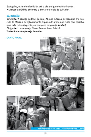 34
Evangelho, o Salmo e lendo-os até o dia em que nos reuniremos.
• Marcar o próximo encontro e anotar no início do subsídio.
12. BENÇÃO.
Dirigente: A bênção do Deus de Sara, Abraão e Agar, a bênção do Filho nas-
cido de Maria, a bênção do Santo Espírito de amor, que cuida com carinho,
qual mãe cuida da gente, esteja sobre todos nós. Amém!
Dirigente: Louvado seja Nosso Senhor Jesus Cristo!
Todos: Para sempre seja louvado!
CANTO FINAL.
13º Intereclesial das CEBs - Juazeiro do Norte - Ceará
 