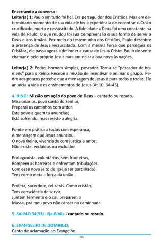 36
Encerrando a conversa:
Leitor(a) 1: Paulo em tudo foi fiel. Era perseguidor dos Cristãos. Mas em de-
terminado momento de sua vida ele fez a experiência de encontrar o Cristo
crucificado, morto e ressuscitado. A fidelidade a Deus foi uma constante na
vida de Paulo. O que mudou foi sua compreensão e sua forma de servir a
Deus e aos irmãos. Por meio do testemunho dos Cristãos, Paulo descobre
a presença de Jesus ressuscitado. Com a mesma força que perseguia os
Cristãos, ele passa agora a defender a causa de Jesus Cristo. Paulo de sente
chamado pelo próprio Jesus para anunciar a boa nova às nações.
Leitor(a) 2: Pedro, homem simples, pescador. Torna-se “pescador de ho-
mens” para o Reino. Recebe a missão de incentivar e animar o grupo.  Pe-
dro aos poucos percebe que a mensagem de Jesus é para todos e todas. Ele
anuncia a vida e os ensinamentos de Jesus (At 10, 34-43).
4. HINO: Missão em ação do povo de Deus – cantado ou rezado.
Missionários, povo santo do Senhor,
Preparai os caminhos com ardor.
Este povo a quem tu anuncias;
Está sofrendo, mas resiste a alegria.
Pondo em prática a todos com esperança,
A mensagem que Jesus anunciou.
O novo Reino, vivenciado com justiça e amor;
Não existe, excluídos ou excluídor.
Protagonista, voluntários, sem fronteiras,
Rompem as barreiras e enfrentam tribulações.
Com esse novo jeito de Igreja ser partilhada;
Tens como meta a força da união.
Profeta, sacerdote, rei serás. Como cristão,
Tens consciência de servir;
Juntem fermento e o sal, preparem a
Massa, pra meu povo não cansar na caminhada.
5. SALMO 34(33) - Na Bíblia - cantado ou rezado.
6. EVANGELHO DE DOMINGO.
Canto de aclamação ao Evangelho.
 