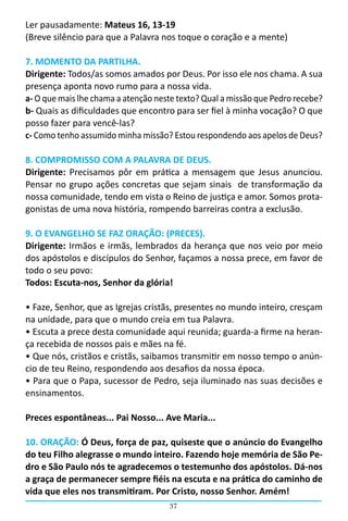 37
Ler pausadamente: Mateus 16, 13-19
(Breve silêncio para que a Palavra nos toque o coração e a mente)
7. MOMENTO DA PARTILHA.
Dirigente: Todos/as somos amados por Deus. Por isso ele nos chama. A sua
presença aponta novo rumo para a nossa vida.  
a- O que mais lhe chama a atenção neste texto? Qual a missão que Pedro recebe?
b- Quais as dificuldades que encontro para ser fiel à minha vocação? O que
posso fazer para vencê-las?
c- Como tenho assumido minha missão? Estou respondendo aos apelos de Deus?
8. COMPROMISSO COM A PALAVRA DE DEUS.
Dirigente: Precisamos pôr em prática a mensagem que Jesus anunciou.
Pensar no grupo ações concretas que sejam sinais  de transformação da
nossa comunidade, tendo em vista o Reino de justiça e amor. Somos prota-
gonistas de uma nova história, rompendo barreiras contra a exclusão.
9. O EVANGELHO SE FAZ ORAÇÃO: (PRECES).
Dirigente: Irmãos e irmãs, lembrados da herança que nos veio por meio
dos apóstolos e discípulos do Senhor, façamos a nossa prece, em favor de
todo o seu povo:
Todos: Escuta-nos, Senhor da glória!
• Faze, Senhor, que as Igrejas cristãs, presentes no mundo inteiro, cresçam
na unidade, para que o mundo creia em tua Palavra.
• Escuta a prece desta comunidade aqui reunida; guarda-a firme na heran-
ça recebida de nossos pais e mães na fé.
• Que nós, cristãos e cristãs, saibamos transmitir em nosso tempo o anún-
cio de teu Reino, respondendo aos desafios da nossa época.
• Para que o Papa, sucessor de Pedro, seja iluminado nas suas decisões e
ensinamentos.
Preces espontâneas... Pai Nosso... Ave Maria...
10. ORAÇÃO: Ó Deus, força de paz, quiseste que o anúncio do Evangelho
do teu Filho alegrasse o mundo inteiro. Fazendo hoje memória de São Pe-
dro e São Paulo nós te agradecemos o testemunho dos apóstolos. Dá-nos
a graça de permanecer sempre fiéis na escuta e na prática do caminho de
vida que eles nos transmitiram. Por Cristo, nosso Senhor. Amém!
 