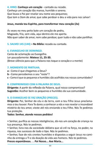 40
4. HINO: Conheço um coração - cantado ou rezado.
Conheço um coração tão manso, humilde e sereno.
Que louva o Pai por revelar seu nome aos pequenos;
Que tem o Dom de amar, que sabe perdoar e deu a vida para nos salvar!
Jesus, manda teu Espírito, para transformar meu coração (2x)
Ás vezes no meu peito bate um coração de pedra,
Magoado, frio, sem vida, aqui dentro ele me aperta.
Não quer saber de amar, nem sabe perdoar, quer tudo e não sabe partilhar.
5. SALMO 145 (144) – Na Bíblia: rezado ou cantado.
6. EVANGELHO DE DOMINGO.
Canto de aclamação ao Evangelho.
Ler pausadamente: Mateus 11, 25-30.
(Breve silêncio para que a Palavra nos toque o coração e a mente)
7. MOMENTO DE PARTILHA.
a - Como é que chegamos a Deus?
b - Como percebemos o seu “rosto”?
c - Como é que os pequenos e humildes são acolhidos nas nossas comunidades?
8. COMPROMISSO COM A PALAVRA DE DEUS.
Dirigente: A partir da reflexão da Palavra, qual nosso compromisso?
Sugestão: Acolher bem os pequenos e humildes da sua comunidade.
9. O EVANGELHO SE FAZ ORAÇÃO (PRECES).
Dirigente: Pai, Senhor do céu e da terra, com o teu Filho Jesus proclama-
mos o teu louvor: Para Te dares a conhecer a nós e nos revelar o insondável
mistério do teu amor, vieste até nós enviando o teu Filho. Nós Te pedimos
tua proteção.
Todos: Senhor, atende nossos pedidos!	
• Senhor, purifica as nossas inteligências, dá-nos um coração de criança na
tua presença. Nós te pedimos.
• Senhor, livra-nos da sociedade idólatra que só crê na força, no poder, na
riqueza, nos sucessos de todo o tipo. Nós te pedimos.
• Senhor, faze de nós crentes humildes e dispostos a seguir Jesus no cami-
nho da entrega a Ti e da doação da vida aos homens. Nós te pedimos.
Preces espontâneas. . . Pai Nosso... Ave Maria...
 