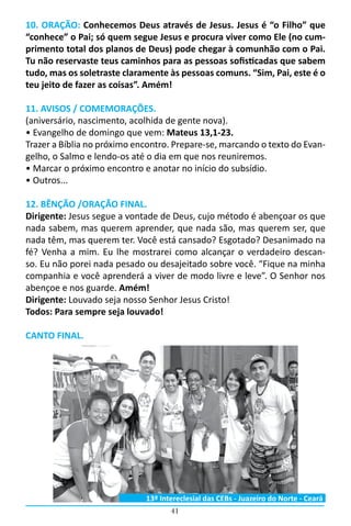 41
10. ORAÇÃO: Conhecemos Deus através de Jesus. Jesus é “o Filho” que
“conhece” o Pai; só quem segue Jesus e procura viver como Ele (no cum-
primento total dos planos de Deus) pode chegar à comunhão com o Pai.
Tu não reservaste teus caminhos para as pessoas sofisticadas que sabem
tudo, mas os soletraste claramente às pessoas comuns. “Sim, Pai, este é o
teu jeito de fazer as coisas”. Amém!
11. AVISOS / COMEMORAÇÕES.
(aniversário, nascimento, acolhida de gente nova).
• Evangelho de domingo que vem: Mateus 13,1-23.
Trazer a Bíblia no próximo encontro. Prepare-se, marcando o texto do Evan-
gelho, o Salmo e lendo-os até o dia em que nos reuniremos.
• Marcar o próximo encontro e anotar no início do subsídio.
• Outros...
12. BÊNÇÃO /ORAÇÃO FINAL.
Dirigente: Jesus segue a vontade de Deus, cujo método é abençoar os que
nada sabem, mas querem aprender, que nada são, mas querem ser, que
nada têm, mas querem ter. Você está cansado? Esgotado? Desanimado na
fé? Venha a mim. Eu lhe mostrarei como alcançar o verdadeiro descan-
so. Eu não porei nada pesado ou desajeitado sobre você. “Fique na minha
companhia e você aprenderá a viver de modo livre e leve”. O Senhor nos
abençoe e nos guarde. Amém!
Dirigente: Louvado seja nosso Senhor Jesus Cristo!
Todos: Para sempre seja louvado!
CANTO FINAL.
13º Intereclesial das CEBs - Juazeiro do Norte - Ceará
 
