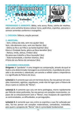 42
PREPARANDO O AMBIENTE: Bíblia, vela acesa, flores, colcha de retalhos,
sobre uma cartolina branca colocar terra, pedrinhas, espinhos, pássaros e
semear sementes conforme o evangelho.
1. CHEGADA: Silêncio, oração pessoal.
2. ABERTURA.
- Vem, ó Deus da vida, vem nos ajudar! (bis)
Vem, não demores mais, vem nos libertar. (bis)
- Glória ao Pai e ao Filho e ao Santo Espírito! (bis)
Gloria à Trindade Santa, glória ao Deus bendito! (bis)
- Aleluia, irmãs, aleluia, irmãos! (bis)
Do povo que trabalha a Deus louvação! (bis)
- Toda humanidade, o Senhor chamou. (bis)
À festa do seu Reino ele convocou! (bis)
3. OLHANDO A REALIDADE.
Dirigente: A “parábola” é uma imagem ou comparação, através da qual se
ilustra uma determinada mensagem ou ensinamento. A parábola do seme-
ador e da semente é, sobretudo, um convite a refletir sobre a importância
e o significado da Palavra de Jesus.
Leitor(a) 1: A semente que caiu em terrenos duros, faz-nos pensar em cora-
ções insensíveis, egoístas, orgulhosos, onde não há lugar para a Palavra de
Jesus e para os valores do “Reino”.
Leitor(a) 2: A semente que caiu em terra pedregosa, morre rapidamente
por falta de raízes profundas, faz-nos pensar em corações inconstantes, ca-
pazes de se entusiasmarem com o “Reino”, mas incapazes de suportarem
as contrariedades, as dificuldades, as perseguições.
Leitor(a) 3: A semente que caiu entre os espinhos e que foi sufocada por
eles, faz-nos pensar em corações materialistas, comodistas, instalados,
para quem a proposta do “Reino” não é a prioridade fundamental.
12° Encontro
“O semeador”
07 a 13 de Julho
 