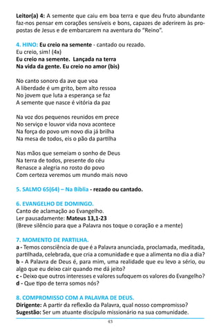 43
Leitor(a) 4: A semente que caiu em boa terra e que deu fruto abundante
faz-nos pensar em corações sensíveis e bons, capazes de aderirem às pro-
postas de Jesus e de embarcarem na aventura do “Reino”.
4. HINO: Eu creio na semente - cantado ou rezado.
Eu creio, sim! (4x)
Eu creio na semente. Lançada na terra
Na vida da gente. Eu creio no amor (bis)
No canto sonoro da ave que voa
A liberdade é um grito, bem alto ressoa
No jovem que luta a esperança se faz
A semente que nasce é vitória da paz
Na voz dos pequenos reunidos em prece
No serviço e louvor vida nova acontece
Na força do povo um novo dia já brilha
Na mesa de todos, eis o pão da partilha
Nas mãos que semeiam o sonho de Deus
Na terra de todos, presente do céu
Renasce a alegria no rosto do povo
Com certeza veremos um mundo mais novo
5. SALMO 65(64) – Na Bíblia - rezado ou cantado.
6. EVANGELHO DE DOMINGO.
Canto de aclamação ao Evangelho.
Ler pausadamente: Mateus 13,1-23
(Breve silêncio para que a Palavra nos toque o coração e a mente)
7. MOMENTO DE PARTILHA.
a - Temos consciência de que é a Palavra anunciada, proclamada, meditada,
partilhada, celebrada, que cria a comunidade e que a alimenta no dia a dia?
b - A Palavra de Deus é, para mim, uma realidade que eu levo a sério, ou
algo que eu deixo cair quando me dá jeito?
c - Deixo que outros interesses e valores sufoquem os valores do Evangelho?
d - Que tipo de terra somos nós?
8. COMPROMISSO COM A PALAVRA DE DEUS.
Dirigente: A partir da reflexão da Palavra, qual nosso compromisso?
Sugestão: Ser um atuante discípulo missionário na sua comunidade.
 