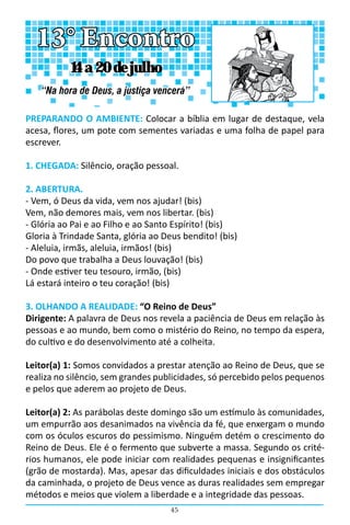 45
PREPARANDO O AMBIENTE: Colocar a bíblia em lugar de destaque, vela
acesa, flores, um pote com sementes variadas e uma folha de papel para
escrever.
1. CHEGADA: Silêncio, oração pessoal.
2. ABERTURA.
- Vem, ó Deus da vida, vem nos ajudar! (bis)
Vem, não demores mais, vem nos libertar. (bis)
- Glória ao Pai e ao Filho e ao Santo Espírito! (bis)
Gloria à Trindade Santa, glória ao Deus bendito! (bis)
- Aleluia, irmãs, aleluia, irmãos! (bis)
Do povo que trabalha a Deus louvação! (bis)
- Onde estiver teu tesouro, irmão, (bis)
Lá estará inteiro o teu coração! (bis)
3. OLHANDO A REALIDADE: “O Reino de Deus”
Dirigente: A palavra de Deus nos revela a paciência de Deus em relação às
pessoas e ao mundo, bem como o mistério do Reino, no tempo da espera,
do cultivo e do desenvolvimento até a colheita.
Leitor(a) 1: Somos convidados a prestar atenção ao Reino de Deus, que se
realiza no silêncio, sem grandes publicidades, só percebido pelos pequenos
e pelos que aderem ao projeto de Deus.
Leitor(a) 2: As parábolas deste domingo são um estímulo às comunidades,
um empurrão aos desanimados na vivência da fé, que enxergam o mundo
com os óculos escuros do pessimismo. Ninguém detém o crescimento do
Reino de Deus. Ele é o fermento que subverte a massa. Segundo os crité-
rios humanos, ele pode iniciar com realidades pequenas e insignificantes
(grão de mostarda). Mas, apesar das dificuldades iniciais e dos obstáculos
da caminhada, o projeto de Deus vence as duras realidades sem empregar
métodos e meios que violem a liberdade e a integridade das pessoas.
13° Encontro
“Na hora de Deus, a justiça vencerá”
14 a 20 de julho
 