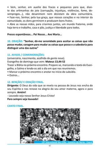 47
• Vem, senhor, em auxilio dos fracos e pequenos para que, dian-
te das artimanhas do joio (corrupção, injustiças, violências, fome, de-
sempregos...), não desanimem nem desistam da obra comunitária.                                                                                                                             
• Faze-nos, Senhor, pela tua graça, que nossos corações e no interior da
comunidade, os dons germinem e produzam bons frutos.
• Abre as nossas mãos, para criarmos juntos, um mundo fraterno, onde
haja terra e trabalho, casa e pão, justiça e liberdade para todos.
Preces espontâneas... Pai Nosso... Ave Maria...
10. ORAÇÃO: “Senhor, dá-me serenidade para aceitar as coisas que não
posso mudar, coragem para mudar as coisas que posso e a sabedoria para
distinguir uma das outras”
11. AVISOS / COMEMORAÇÕES:
(aniversário, nascimento, acolhida de gente nova).
Evangelho de domingo que vem: Mateus 13,44-52
Trazer a Bíblia no próximo encontro. Prepare-se, marcando o texto do Evan-
gelho, o Salmo e lendo-os até o dia em que nos reuniremos.
• Marcar o próximo encontro e anotar no início do subsídio.
• Outros...
12. BENÇÃO/ E ORAÇÃO FINAL.
Dirigente: O Deus da vida que se revela na pessoa de Jesus nos encha do
seu Espírito e nos renove na alegria do seu amor materno, agora e para
sempre. Amém!
- Louvado seja nosso Senhor Jesus Cristo!
Para sempre seja louvado!
CANTO FINAL.
13º Intereclesial das CEBs - Juazeiro do Norte - Ceará
 