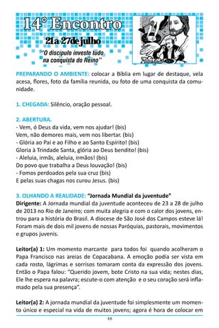 48
PREPARANDO O AMBIENTE: colocar a Bíblia em lugar de destaque, vela
acesa, flores, foto da família reunida, ou foto de uma conquista da comu-
nidade.
1. CHEGADA: Silêncio, oração pessoal.
2. ABERTURA.
- Vem, ó Deus da vida, vem nos ajudar! (bis)
Vem, não demores mais, vem nos libertar. (bis)
- Glória ao Pai e ao Filho e ao Santo Espírito! (bis)
Gloria à Trindade Santa, glória ao Deus bendito! (bis)
- Aleluia, irmãs, aleluia, irmãos! (bis)
Do povo que trabalha a Deus louvação! (bis)
- Fomos perdoados pela sua cruz (bis)
E pelas suas chagas nos curou Jesus. (bis)
3. OLHANDO A REALIDADE: “Jornada Mundial da juventude”
Dirigente: A Jornada mundial da juventude aconteceu de 23 a 28 de julho
de 2013 no Rio de Janeiro; com muita alegria e com o calor dos jovens, en-
trou para a história do Brasil. A diocese de São José dos Campos esteve lá!
Foram mais de dois mil jovens de nossas Paróquias, pastorais, movimentos
e grupos juvenis.
Leitor(a) 1: Um momento marcante  para todos foi  quando acolheram o
Papa Francisco nas areias de Copacabana. A emoção podia ser vista em
cada rosto, lágrimas e sorrisos tomaram conta da expressão dos jovens.
Então o Papa falou: “Querido jovem, bote Cristo na sua vida; nestes dias,
Ele lhe espera na palavra; escute-o com atenção  e o seu coração será infla-
mado pela sua presença”.
Leitor(a) 2: A jornada mundial da juventude foi simplesmente um momen-
to único e especial na vida de muitos jovens; agora é hora de colocar em
14° Encontro
“O discípulo investe tudo
na conquista do Reino”
21 a 27 de julho
 