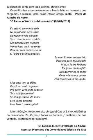 4
cuidaram da gente com todo carinho, afeto e amor.
Quero finalizar esta conversa com a Poesia feita no momento que
chegamos a Juazeiro, pelo nosso eterno amigo Santo – Poeta de
Juazeiro do Norte.
“O Padre, o Santo e os Missionários” (06/01/2014)
Eu estava em minha sala
Num trabalho necessário
De repente veio alguém
Sem corrente nem rosário
Me dizendo com espanto
Venha logo aqui seu santo
Receber com todo encanto
O Padre e os missionários.
Eu num fiz nem comentário
Para um povo tão bendito
Mas, o Padre Fabiano
Me falou muito aflito
Nós queremos só saber
Onde nós vamos comer
Pois comemos só mosquito.
Mas aqui tem os sibito
Que é um prato especial
Pra quem vem lá do sudeste
Tem valô fenomenal
Se não gostarem do sabor
Este Santo pecador
Lhes levará pro hospital.
Minha Bênção a todos e muito obrigado! Que os Santos e Mártires
da caminhada, Pe. Cícero e todos os homens / mulheres de boa
vontade, intercedam por cada um!
Pe. Fabiano Kleber Cavalcante do Amaral
Assessor Diocesano das Comunidades Eclesiais de Base
 
