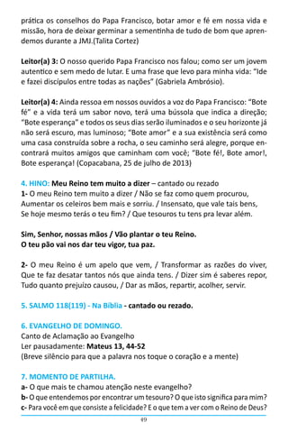 49
prática os conselhos do Papa Francisco, botar amor e fé em nossa vida e
missão, hora de deixar germinar a sementinha de tudo de bom que apren-
demos durante a JMJ.(Talita Cortez)
Leitor(a) 3: O nosso querido Papa Francisco nos falou; como ser um jovem
autentico e sem medo de lutar. E uma frase que levo para minha vida: “Ide
e fazei discípulos entre todas as nações” (Gabriela Ambrósio).
Leitor(a) 4: Ainda ressoa em nossos ouvidos a voz do Papa Francisco: “Bote
fé” e a vida terá um sabor novo, terá uma bússola que indica a direção;
“Bote esperança” e todos os seus dias serão iluminados e o seu horizonte já
não será escuro, mas luminoso; “Bote amor” e a sua existência será como
uma casa construída sobre a rocha, o seu caminho será alegre, porque en-
contrará muitos amigos que caminham com você; “Bote fé!, Bote amor!,
Bote esperança! (Copacabana, 25 de julho de 2013)
4. HINO: Meu Reino tem muito a dizer – cantado ou rezado
1- O meu Reino tem muito a dizer / Não se faz como quem procurou,
Aumentar os celeiros bem mais e sorriu. / Insensato, que vale tais bens,
Se hoje mesmo terás o teu fim? / Que tesouros tu tens pra levar além.
Sim, Senhor, nossas mãos / Vão plantar o teu Reino.
O teu pão vai nos dar teu vigor, tua paz.
2- O meu Reino é um apelo que vem, / Transformar as razões do viver,                                                                                                      
Que te faz desatar tantos nós que ainda tens. / Dizer sim é saberes repor,                                                                                                             
Tudo quanto prejuízo causou, / Dar as mãos, repartir, acolher, servir.
5. SALMO 118(119) - Na Bíblia - cantado ou rezado.
6. EVANGELHO DE DOMINGO.
Canto de Aclamação ao Evangelho                                                                                                  
Ler pausadamente: Mateus 13, 44-52
(Breve silêncio para que a palavra nos toque o coração e a mente)
7. MOMENTO DE PARTILHA.
a- O que mais te chamou atenção neste evangelho?
b- O que entendemos por encontrar um tesouro? O que isto significa para mim?
c- Para você em que consiste a felicidade? E o que tem a ver com o Reino de Deus?
 