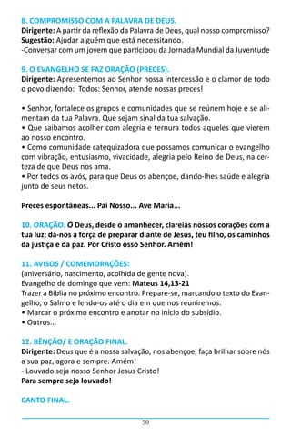 50
8. COMPROMISSO COM A PALAVRA DE DEUS.
Dirigente: A partir da reflexão da Palavra de Deus, qual nosso compromisso?    
Sugestão: Ajudar alguém que está necessitando.  
-Conversar com um jovem que participou da Jornada Mundial da Juventude
9. O EVANGELHO SE FAZ ORAÇÃO (PRECES).
Dirigente: Apresentemos ao Senhor nossa intercessão e o clamor de todo
o povo dizendo:  Todos: Senhor, atende nossas preces!                                                                                         
• Senhor, fortalece os grupos e comunidades que se reúnem hoje e se ali-
mentam da tua Palavra. Que sejam sinal da tua salvação.
• Que saibamos acolher com alegria e ternura todos aqueles que vierem
ao nosso encontro.
• Como comunidade catequizadora que possamos comunicar o evangelho
com vibração, entusiasmo, vivacidade, alegria pelo Reino de Deus, na cer-
teza de que Deus nos ama.
• Por todos os avós, para que Deus os abençoe, dando-lhes saúde e alegria
junto de seus netos.
Preces espontâneas... Pai Nosso... Ave Maria...
10. ORAÇÃO: Ó Deus, desde o amanhecer, clareias nossos corações com a
tua luz; dá-nos a força de preparar diante de Jesus, teu filho, os caminhos
da justiça e da paz. Por Cristo osso Senhor. Amém!
11. AVISOS / COMEMORAÇÕES:
(aniversário, nascimento, acolhida de gente nova).
Evangelho de domingo que vem: Mateus 14,13-21
Trazer a Bíblia no próximo encontro. Prepare-se, marcando o texto do Evan-
gelho, o Salmo e lendo-os até o dia em que nos reuniremos.
• Marcar o próximo encontro e anotar no início do subsídio.
• Outros...
12. BÊNÇÃO/ E ORAÇÃO FINAL.
Dirigente: Deus que é a nossa salvação, nos abençoe, faça brilhar sobre nós
a sua paz, agora e sempre. Amém!
- Louvado seja nosso Senhor Jesus Cristo!
Para sempre seja louvado!
CANTO FINAL.
 