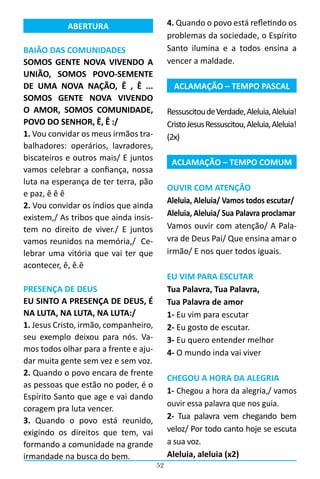 52
4. Quando o povo está refletindo os
problemas da sociedade, o Espírito
Santo ilumina e a todos ensina a
vencer a maldade.
ACLAMAÇÃO – TEMPO PASCAL
RessuscitoudeVerdade,Aleluia,Aleluia!
CristoJesusRessuscitou,Aleluia,Aleluia!
(2x)
ACLAMAÇÃO – TEMPO COMUM
OUVIR COM ATENÇÂO
Aleluia, Aleluia/ Vamos todos escutar/
Aleluia, Aleluia/ Sua Palavra proclamar
Vamos ouvir com atenção/ A Pala-
vra de Deus Pai/ Que ensina amar o
irmão/ E nos quer todos iguais.
EU VIM PARA ESCUTAR
Tua Palavra, Tua Palavra,
Tua Palavra de amor
1- Eu vim para escutar
2- Eu gosto de escutar.
3- Eu quero entender melhor
4- O mundo inda vai viver
CHEGOU A HORA DA ALEGRIA
1- Chegou a hora da alegria,/ vamos
ouvir essa palavra que nos guia.
2- Tua palavra vem chegando bem
veloz/ Por todo canto hoje se escuta
a sua voz.
Aleluia, aleluia (x2)
ABERTURA
BAIÃO DAS COMUNIDADES
SOMOS GENTE NOVA VIVENDO A
UNIÃO, SOMOS POVO-SEMENTE
DE UMA NOVA NAÇÃO, Ê , Ê ...
SOMOS GENTE NOVA VIVENDO
O AMOR, SOMOS COMUNIDADE,
POVO DO SENHOR, Ê, Ê :/
1. Vou convidar os meus irmãos tra-
balhadores: operários, lavradores,
biscateiros e outros mais/ E juntos
vamos celebrar a confiança, nossa
luta na esperança de ter terra, pão
e paz, ê ê ê
2. Vou convidar os índios que ainda
existem,/ As tribos que ainda insis-
tem no direito de viver./ E juntos
vamos reunidos na memória,/ Ce-
lebrar uma vitória que vai ter que
acontecer, ê, ê.ê
PRESENÇA DE DEUS
EU SINTO A PRESENÇA DE DEUS, É
NA LUTA, NA LUTA, NA LUTA:/
1. Jesus Cristo, irmão, companheiro,
seu exemplo deixou para nós. Va-
mos todos olhar para a frente e aju-
dar muita gente sem vez e sem voz.
2. Quando o povo encara de frente
as pessoas que estão no poder, é o
Espírito Santo que age e vai dando
coragem pra luta vencer.
3. Quando o povo está reunido,
exigindo os direitos que tem, vai
formando a comunidade na grande
irmandade na busca do bem.
 