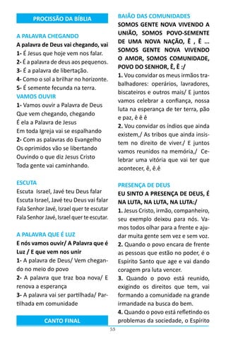 53
PROCISSÃO DA BÍBLIA
A PALAVRA CHEGANDO
A palavra de Deus vai chegando, vai
1- É Jesus que hoje vem nos falar.
2- É a palavra de deus aos pequenos.
3- É a palavra de libertação.
4- Como o sol a brilhar no horizonte.
5- É semente fecunda na terra.
VAMOS OUVIR
1- Vamos ouvir a Palavra de Deus
Que vem chegando, chegando
É ela a Palavra de Jesus
Em toda Igreja vai se espalhando
2- Com as palavras do Evangelho
Os oprimidos vão se libertando
Ouvindo o que diz Jesus Cristo
Toda gente vai caminhando.
ESCUTA
Escuta Israel, Javé teu Deus falar
Escuta Israel, Javé teu Deus vai falar
Fala Senhor Javé, Israel quer te escutar
Fala Senhor Javé, Israel quer te escutar.
A PALAVRA QUE É LUZ
E nós vamos ouvir/ A Palavra que é
Luz / E que vem nos unir
1- A palavra de Deus/ Vem chegan-
do no meio do povo
2- A palavra que traz boa nova/ E
renova a esperança
3- A palavra vai ser partilhada/ Par-
tilhada em comunidade
CANTO FINAL
BAIÃO DAS COMUNIDADES
SOMOS GENTE NOVA VIVENDO A
UNIÃO, SOMOS POVO-SEMENTE
DE UMA NOVA NAÇÃO, Ê , Ê ...
SOMOS GENTE NOVA VIVENDO
O AMOR, SOMOS COMUNIDADE,
POVO DO SENHOR, Ê, Ê :/
1. Vou convidar os meus irmãos tra-
balhadores: operários, lavradores,
biscateiros e outros mais/ E juntos
vamos celebrar a confiança, nossa
luta na esperança de ter terra, pão
e paz, ê ê ê
2. Vou convidar os índios que ainda
existem,/ As tribos que ainda insis-
tem no direito de viver./ E juntos
vamos reunidos na memória,/ Ce-
lebrar uma vitória que vai ter que
acontecer, ê, ê.ê
PRESENÇA DE DEUS
EU SINTO A PRESENÇA DE DEUS, É
NA LUTA, NA LUTA, NA LUTA:/
1. Jesus Cristo, irmão, companheiro,
seu exemplo deixou para nós. Va-
mos todos olhar para a frente e aju-
dar muita gente sem vez e sem voz.
2. Quando o povo encara de frente
as pessoas que estão no poder, é o
Espírito Santo que age e vai dando
coragem pra luta vencer.
3. Quando o povo está reunido,
exigindo os direitos que tem, vai
formando a comunidade na grande
irmandade na busca do bem.
4. Quando o povo está refletindo os
problemas da sociedade, o Espírito
 