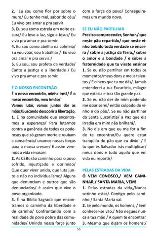 55
2.   Eu sou como flor por sobre o
muro/ Eu tenho mel, sabor do céu/
Eu vivo pra amar e pra servir
3. Eu sou como estrela em noite es-
cura/ Eu levo a luz, sigo a Jesus/ Eu
vivo pra amar e pra servir
4. Eu sou como abelha na colmeia/
Eu vou voar, vou trabalhar / Eu vivo
pra amar e pra servir:/
5. Eu sou, sou profeta da verdade/
Canto a justiça e a liberdade / Eu
vivo pra amar e pra servir.
É O NOSSO ENCONTRÃO
É o nosso encontrão, minha irmã/ É o
nosso encontrão, meu irmão/
Vamos lutar, vamos juntos dar as
mãos/Buscando descobrir a libertação.
1. É na comunidade que encontra-
mos a esperança/ Para lutarmos
contra a ganância de todos os pode-
rosos que só geram morte e roubam
a consciência/ unamos nossas forças
para a massa crescer/ E assim vere-
mos a vida renascer.
2. As CEBs são caminho para o povo
sofrido, injustiçado e oprimido/
Que quer viver unido, que luta jun-
to e não no individualismo/ Alguns
que denunciam e outros que são
denunciados/ è assim que vive o
povo organizado.
3. É na Bíblia Sagrada que encon-
tramos o caminho da liberdade e
de carinho/ Confrontando com a
realidade do povo pobre das comu-
nidades/ Unindo nossa força junto
com a força do povo/ Conseguire-
mos um mundo novo.
SE EU NÃO PARTILHAR
Precisocompreender,Senhor,/que
neste pão repartido/ que neste vi-
nho bebido toda verdade se encer-
ra / sobre a justiça da Terra,/ sobre
o amor e a bondade / e sobre a
fraternidade que tu vieste ensinar
1. Se eu não partilhar em todos os
momentos/meus dons e meus talen-
tos./ E o bens que tu me dás/. Jamais
entenderei a tua Eucaristia, milagre
que extasia e traz tão grande paz.
2. Se eu não der de mim podendo
me doar serei/ então culpado do vi-
nho e do pão/. Se eu não partilhar
da Santa Eucaristia/ a Paz que ela
irradia em mim não brilhará/.
3. No dia em que eu me for a fim
de te encontrar/Eu quero estar
tranqüilo do pão que eu dividi / E
tu que és Salvador irás multiplicar/
meus dons e tudo aquilo que em
vida eu repartir/
PELAS ESTRADAS DA VIDA
Ó VEM CONOSCO,/ VEM CAMI-
NHAR,/ SANTA MARIA, VEM!
1. Pelas estradas da vida,/Nunca
sozinho estas/ Contigo pelo cami-
nho / Santa Maria vai.
2. Se pelo mundo, os homens, / Sem
conhecer-se vão,/ Não negues nun-
ca a tua mão / A quem te encontrar.
3. Mesmo que digam os homens:/
 
