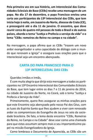 57
Pela primeira vez em sua história, um Intereclesial das Comu-
nidades Eclesiais de Base (CEBs) recebe uma mensagem de um
papa. No dia 17 de dezembro, o papa Francisco enviou uma
carta aos participantes do 13º Intereclesial das CEBs, que tem
início hoje à noite, em Juazeiro do Norte, diocese de Crato (CE),
e prosseguirá até o dia 11 de janeiro. O encontro, que deve
reunir cerca de quatro mil pessoas de todo o Brasil e de outros
países, aborda o tema “Justiça e Profecia a serviço da vida” e o
lema “CEBs: romeiros do Reino no campo e na cidade”.
Na mensagem, o papa afirma que as CEBs “trazem um novo
ardor evangelizador e uma capacidade de diálogo com o mun-
do que renovam a Igreja” e assegura suas orações para que o
Intereclesial seja um encontro abençoado.
CARTA DO PAPA FRANCISCO PARA O
13º INTERECLESIAL DAS CEBs
Queridos irmãos e irmãs,
É com muita alegria que dirijo esta mensagem a todos os parti-
cipantes no 13º Encontro Intereclesial das Comunidades Eclesiais
de Base, que tem lugar entre os dias 7 e 11 de janeiro de 2014,
na cidade de Juazeiro do Norte, no Ceará, sob o tema “Justiça e
Profecia a Serviço da Vida”.
Primeiramente, quero lhes assegurar as minhas orações para
que este Encontro seja abençoado pelo nosso Pai dos Céus, com
as luzes do Espírito Santo que lhes ajudem a viver com renovado
ardor os compromissos do Evangelho de Jesus no seio da socie-
dade brasileira. De fato, o lema deste encontro “CEBs, Romeiras
do Reino, no Campo e na Cidade” deve soar como uma chamada
para que estas assumam sempre mais o seu importantíssimo pa-
pel na missão Evangelizadora da Igreja.
Como lembrava o Documento de Aparecida, as CEBs são um
 