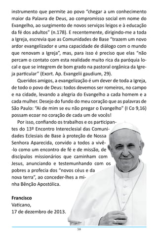 58
instrumento que permite ao povo “chegar a um conhecimento
maior da Palavra de Deus, ao compromisso social em nome do
Evangelho, ao surgimento de novos serviços leigos e à educação
da fé dos adultos” (n.178). E recentemente, dirigindo-me a toda
a Igreja, escrevia que as Comunidades de Base “trazem um novo
ardor evangelizador e uma capacidade de diálogo com o mundo
que renovam a Igreja”, mas, para isso é preciso que elas “não
percam o contato com esta realidade muito rica da paróquia lo-
cal e que se integrem de bom grado na pastoral orgânica da Igre-
ja particular” (Exort. Ap. Evangelii gaudium, 29).
Queridos amigos, a evangelização é um dever de toda a Igreja,
de todo o povo de Deus: todos devemos ser romeiros, no campo
e na cidade, levando a alegria do Evangelho a cada homem e a
cada mulher. Desejo do fundo do meu coração que as palavras de
São Paulo: “Ai de mim se eu não pregar o Evangelho” (I Co 9,16)
possam ecoar no coração de cada um de vocês!
Por isso, confiando os trabalhos e os participan-
tes do 13º Encontro Intereclesial das Comuni-
dades Eclesiais de Base à proteção de Nossa
Senhora Aparecida, convido a todos a vivê-
-lo como um encontro de fé e de missão, de
discípulos missionários que caminham com
Jesus, anunciando e testemunhando com os
pobres a profecia dos “novos céus e da
nova terra”, ao conceder-lhes a mi-
nha Bênção Apostólica.
Francisco
Vaticano,
17 de dezembro de 2013.
 