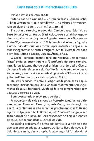 59
Carta final do 13º Intereclesial das CEBs
Irmãs e irmãos da caminhada,
“Maria pôs-se a caminho ... entrou na casa e saudou Isabel
... bem-venturada tu que acreditaste ... as crianças estremece-
ram de alegria no ventre ...!” (cf. Lc 1,39-45)
Em atitude romeira, o povo das Comunidades Eclesiais de
Base de todos os cantos do Brasil colocou-se a caminho respon-
dendo ao chamado da grande fogueira acesa pela Diocese de
Crato-CE, convocando para o 13º Intereclesial. A luz da fogueira
alumiou tão alto que fez acorrer representantes de Igrejas ir-
mãs evangélicas e de outras religiões. Até foi avistada em toda
a América Latina e Caribe, Europa, África e Ásia.
O Cariri, “coração alegre e forte do Nordeste”, se tornou a
“casa” onde se encontraram a fé profunda do povo romeiro,
nascida do testemunho do padre Ibiapina e do padre Cicero,
da beata Maria Madalena do Espírito Santo Araújo e do beato
Zé Lourenço, com a fé encarnada do povo das CEBs nascida do
grito profético por justiça e da utopia do Reino.
Houve um encontro entre a Religiosidade popular e a Espiri-
tualidade libertadora das CEBs. As duas reafirmaram seu segui-
mento de Jesus de Nazaré, vivido na fé e no compromisso com
a justiça a serviço da vida.
Bem-aventurado o povo que acreditou!
A moda da viola e da sanfona cantou este acreditar. As pala-
vras de dom Fernando Panico, bispo de Crato, na celebração de
abertura confirmaram este acreditar, proclamando: as CEBs são
o jeito da Igreja ser. As CEBs são o jeito “normal” da Igreja ser.
Jeito normal de o povo de Deus responder no hoje à proposta
de Jesus: ser comunidade a serviço da vida.
Ao ouvir a proclamação desta boa notícia, o ventre do povo
que veio em romaria para Juazeiro do Norte ficou de novo grá-
vido deste sonho, desta utopia. A esperança foi fortalecida. A
 