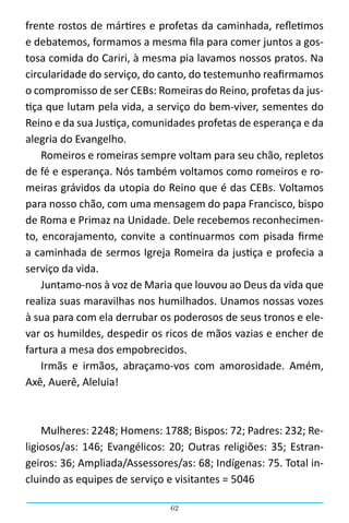 62
frente rostos de mártires e profetas da caminhada, refletimos
e debatemos, formamos a mesma fila para comer juntos a gos-
tosa comida do Cariri, à mesma pia lavamos nossos pratos. Na
circularidade do serviço, do canto, do testemunho reafirmamos
o compromisso de ser CEBs: Romeiras do Reino, profetas da jus-
tiça que lutam pela vida, a serviço do bem-viver, sementes do
Reino e da sua Justiça, comunidades profetas de esperança e da
alegria do Evangelho.
Romeiros e romeiras sempre voltam para seu chão, repletos
de fé e esperança. Nós também voltamos como romeiros e ro-
meiras grávidos da utopia do Reino que é das CEBs. Voltamos
para nosso chão, com uma mensagem do papa Francisco, bispo
de Roma e Primaz na Unidade. Dele recebemos reconhecimen-
to, encorajamento, convite a continuarmos com pisada firme
a caminhada de sermos Igreja Romeira da justiça e profecia a
serviço da vida.
Juntamo-nos à voz de Maria que louvou ao Deus da vida que
realiza suas maravilhas nos humilhados. Unamos nossas vozes
à sua para com ela derrubar os poderosos de seus tronos e ele-
var os humildes, despedir os ricos de mãos vazias e encher de
fartura a mesa dos empobrecidos.
Irmãs e irmãos, abraçamo-vos com amorosidade. Amém,
Axê, Auerê, Aleluia!
Mulheres: 2248; Homens: 1788; Bispos: 72; Padres: 232; Re-
ligiosos/as: 146; Evangélicos: 20; Outras religiões: 35; Estran-
geiros: 36; Ampliada/Assessores/as: 68; Indígenas: 75. Total in-
cluindo as equipes de serviço e visitantes = 5046
 