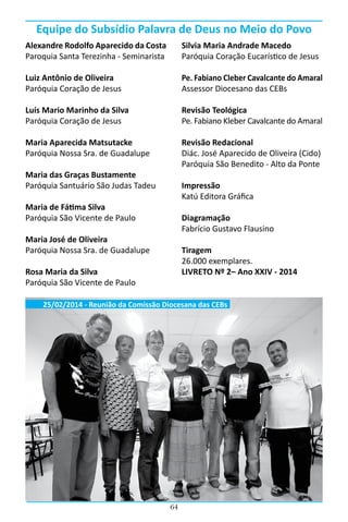 64
Alexandre Rodolfo Aparecido da Costa
Paroquia Santa Terezinha - Seminarista
Luiz Antônio de Oliveira
Paróquia Coração de Jesus
Luís Mario Marinho da Silva
Paróquia Coração de Jesus
Maria Aparecida Matsutacke
Paróquia Nossa Sra. de Guadalupe
Maria das Graças Bustamente
Paróquia Santuário São Judas Tadeu
Maria de Fátima Silva
Paróquia São Vicente de Paulo
Maria José de Oliveira
Paróquia Nossa Sra. de Guadalupe
Rosa Maria da Silva
Paróquia São Vicente de Paulo
Silvia Maria Andrade Macedo
Paróquia Coração Eucarístico de Jesus
Pe. Fabiano Cleber Cavalcante do Amaral
Assessor Diocesano das CEBs
Revisão Teológica
Pe. Fabiano Kleber Cavalcante do Amaral
Revisão Redacional
Diác. José Aparecido de Oliveira (Cido)
Paróquia São Benedito - Alto da Ponte
Impressão
Katú Editora Gráfica
Diagramação
Fabrício Gustavo Flausino
Tiragem
26.000 exemplares.
LIVRETO Nº 2– Ano XXIV - 2014
Equipe do Subsídio Palavra de Deus no Meio do Povo
25/02/2014 - Reunião da Comissão Diocesana das CEBs
 