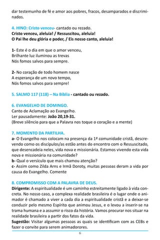 6
dar testemunho de fé e amor aos pobres, fracos, desamparados e discrimi-
nados.
4. HINO: Cristo venceu- cantado ou rezado.
Cristo venceu, aleluia! / Ressuscitou, aleluia!
O Pai lhe deu glória e poder, / Eis nosso canto, aleluia!
1- Este é o dia em que o amor venceu,
Brilhante luz iluminou as trevas
Nós fomos salvos para sempre.
2- No coração de todo homem nasce
A esperança de um novo tempo,
Nós fomos salvos para sempre!
5. SALMO 117 (118) – Na Bíblia - cantado ou rezado.
6. EVANGELHO DE DOMINGO.
Canto de Aclamação ao Evangelho.                                                                                                   
Ler pausadamente: João 20,19-31.
(Breve silêncio para que a Palavra nos toque o coração e a mente)
7. MOMENTO DA PARTILHA.
a- O Evangelho nos colocam na presença da 1ª comunidade cristã, descre-
vendo como os discípulos/as estão antes do encontro com o Ressuscitado,
que desencadeia neles, vida nova e missionária. Estamos vivendo esta vida
nova e missionária na comunidade?
b- Qual o versículo que mais chamou atenção?
c- Assim como Zilda Arns e Irmã Doroty, muitas pessoas deram a vida por
causa do Evangelho. Comente
8. COMPROMISSO COM A PALAVRA DE DEUS.
Dirigente: A espiritualidade é um caminho estreitamente ligado à vida con-
creta. No nosso caso, a complexa realidade brasileira é o lugar onde o ani-
mador é chamado a viver a cada dia a espiritualidade cristã e a deixar-se
conduzir pelo mesmo Espírito que animou Jesus, e o levou a inserir-se na
trama humana e a assumir o risco da história. Vamos procurar nos situar na
realidade brasileira a partir dos fatos da vida.
Sugestão: Visitar algumas pessoas as quais se identificam com as CEBs e
fazer o convite para serem animadorores.
 