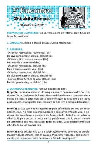8
PREPARANDO O AMBIENTE: Bíblia, vela, colcha de retalho, cruz, figura de
Jesus Ressuscitado.
1. CHEGADA: Silêncio e oração pessoal. Canto meditativo.
2. ABERTURA.
-O Senhor ressuscitou, realmente! (bis)
Ele vive com a gente, aleluia, aleluia! (bis)
-Ó Senhor, fica conosco, aleluia! (bis)
Pois é tarde a noite vem! (bis)
-O Senhor ressuscitou, aleluia! (bis)
Pois, é tarde e a noite vem! (bis)
-O Senhor ressuscitou, aleluia! (bis)
Ele vive com a gente, aleluia, aleluia! (bis)
-Glória a Deus, Senhor da vida, aleluia! (bis)
Por tão grande alegria, aleluia! (bis)
3. OLHANDO A REALIDADE: “Emaús dos nossos dias”.
Dirigente: Lucas apresenta-nos Jesus que aparece no caminho dos dois dis-
cípulos. Se os discípulos de Emaús tiveram dificuldade em compreender a
Paixão de Jesus e estes dois são a personificação de cada um e de todos
os discípulos, isso significa que, cada um de nós tem a mesma dificuldade.
Leitor(a) 1: Este caminho caracteriza-se pela dificuldade em ver, em reco-
nhecer Jesus. No meio das preocupações e dos sofrimentos da vida, o dis-
cípulo não reconhece a presença do Ressuscitado. Falta-lhe um olhar, o
olhar da fé para encontrar Jesus na sua paixão e na paixão de um mundo
de sofrimento que nos rodeia por todos os lados. Cada cristão sente esta
dificuldade na sua própria pele.
Leitor(a) 2: Os cristãos vão para a celebração levando com eles os proble-
mas da vida, da semana, com as suas alegrias e interrogações, com os sofri-
mentos, as incompreensões familiares, a falta de emprego etc.
2° Encontro
“O Senhor está Vivo!”
28 de abril a 04 de maio
 