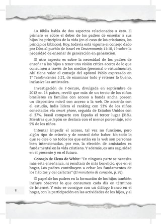 La Biblia habla de dos aspectos relacionados a esto. El
primero es sobre el deber de los padres de enseñar a sus
hijos los principios de la vida (en el caso de los cristianos, los
principios bíblicos). Hoy, todavía está vigente el consejo dado
por Dios al pueblo de Israel en Deuteronomio 11:18, 19 sobre la
necesidad de enseñar de generación en generación.
El otro aspecto es sobre la necesidad de los padres de
enseñar a los hijos a tener una visión crítica acerca de lo que
consumen a través de los medios (personal o virtualmente).
Ahí tiene valor el consejo del apóstol Pablo expresado en
1ª Tesalonicenses 5:21, de examinar todo y retener lo bueno,
inclusive las amistades.
Investigación de F-Secure, divulgada en septiembre de
2012 en 14 países, reveló que más de un tercio de los niños
brasileros en familias con acceso a banda ancha poseen
un dispositivo móvil con acceso a la web. De acuerdo con
el estudio, India lidera el ranking con 53% de los niños
conectados vía smart phone, seguida de Estados Unidos con
el 37%. Brasil comparte con España el tercer lugar (31%).
Mientras que Japón se destaca con el menor porcentaje, solo
9% de los niños.
Intentar impedir el acceso, tal vez no funcione, pero
algún tipo de criterio y de control debe haber. No todo lo
que se dice o no todos los que están en la web son personas
bien intencionadas, por eso, la elección de amistades es
fundamental en la vida cristiana. Y además, es una seguridad
en el presente y en el futuro.
Consejo de Elena de White: “En ninguna parte se necesita
más esta enseñanza, ni resultará de más beneficio, que en el
hogar. Los padres contribuyen a echar los fundamentos de
los hábitos y del carácter” (El ministerio de curación, p. 93).

8

El papel de los padres en la formación de los hijos también
incluye observar lo que consumen cada día en términos
de Internet. Y esto se consigue con un diálogo franco en el
hogar, con la participación en las actividades de los hijos, y al

 