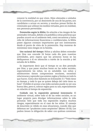 conocer la realidad en que viven. Hijos alienados o aislados
de la convivencia, por un desinterés de una de las partes, son
candidatos a actuar en secreto; y resultan presas fáciles de
criminales que utilizan los medios virtuales, pero en realidad,
son personas pervertidas.
Prevención según la Biblia: En relación a los riesgos de las
amistades virtuales, debido a la pedofilia y otras prácticas que
pueden ocurrir en el ambiente web, como secuestros y hasta
robo de informaciones financieras o confidenciales, la Biblia
posee algunos consejos importantes que son interesantes
desde el punto de vista de la prevención. Hay maneras de
minimizar esos riesgos en la familia.
Uso racional del tiempo: Niños y adultos deben entender
que Dios nos concede 24 horas cada día para nuestras
actividades, pero espera que las primeras horas se las
dediquemos a él en adoración a través de la oración y del
estudio de la Biblia.
Es importante decir que el tiempo es un don prestado
por Dios, y que pasar muchas horas en las redes sociales,
especialmente los niños, no es saludable. Los niños y
adolescentes tienen compromisos escolares, necesitan
relacionarse y aprender que existen reglas y límites en todo lo
que hacen. Como dice Salomón en Eclesiastés 3:1 “Todo tiene
su tiempo, y todo lo que se quiere debajo del cielo tiene su
hora”. Prohibir el acceso a las redes sociales puede no ser una
buena idea, pero sí, colocar reglas para su uso, especialmente
en relación al tiempo de exposición.
Cuidado con la exposición personal innecesaria: El
ambiente virtual, sobre todo el de las redes sociales, es un
lugar propicio para divulgar informaciones sobre la vida
personal. Solo que toda esa exposición implica muchos
riesgos, especialmente en el caso de los niños. El consejo
de Jesucristo es válido en esas situaciones, cuando dijo que
debemos ser “prudentes como serpientes” (Mateo 10:16). Los
padres tienen la obligación de saber con quiénes conversan

9

 
