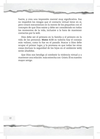 fuerte, y crea una impresión mental muy significativa. Eso
no impedirá los riesgos que el contacto virtual tiene en sí,
pero creará mecanismos en la mente de los pequeños con el
concepto de que Dios existe y debe ser considerado en todos
los momentos de la vida, inclusive a la hora de mantener
contactos por la web.
Dios debe ser el primero en la familia y el primero en la
vida de las personas. Mateo 6:33 es todavía hoy el consejo
más valioso, como lo fue en el pasado. Buscar a Dios debe
ocupar el primer lugar, y la promesa es que todas las otras
cosas (incluso la seguridad de los hijos en el ambiente web)
serán añadidas.
Que Dios nos bendiga al combatir la violencia virtual y a
mantener una relación más estrecha con Cristo. Él es nuestro
mayor amigo.

12

 